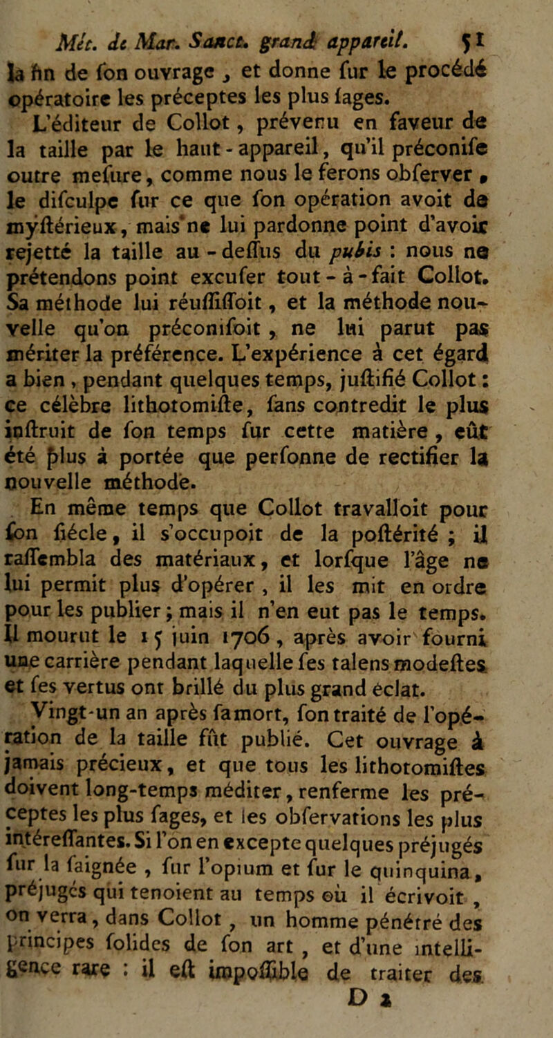 là hn de fon ouvrage ^ et donne fur le procédé opératoire les préceptes les plus lages. L’éditeur de Collot, prévenu en faveur de la taille par le haut - appareil, qu’il préconife outre mefiire, comme nous le ferons obferver » le difculpc fur ce que fon opération avoit de myftérieux, mais’ne lui pardonne point d’avoir rejetté la taille au - deffiis du puhis : nous ne prétendons point exeufer tout-à-fait Collot. Sa méthode lui réufliffoit, et la méthode nou- velle qu’on préconifoit , ne lui parut pa$ mériter la préférence. L’expérience à cet égard a bien , pendant quelques temps, juftifîé Collot : ce célèbre lithotomifte, fans contredit le plus ioftruit de fon temps fur cette matière , eut été ^lus à portée que perfonne de rectifier la nouvelle méthode. En même temps que Collot travalloit pour fon fiécle, il s’occupoit de la poftérité ; U raflembla des matériaux, et lorfque l’âge na lui permit plus d’opérer , il les mit en ordre pour les publier ; mais il n’en eut pas le temps. 11 mourut le 15 juin 1706, après avoir fourni une carrière pendant laquelle fes talens modeftes et fes vertus ont brillé du plus grand éclat. Vingt'un an après famort, fon traité de l’opé- ration de la taille fût publié. Cet ouvrage d jarrais précieux, et que tous les lithotomiftes doivent long-temps méditer, renferme les pré- ceptes les plus fages, et les obfervations les plus intéreffantes. Si l’on en excepte quelques préjugés fur la faignée , fur 1 opium et fur le quinquina, préjuges qui tenoient au temps ©ù il écrivoit , on verra, dans Collot , un homme pénétré des principes folides de fon art , et d’une mtelli- gençe rare : il eft irapofllblQ de traiter des