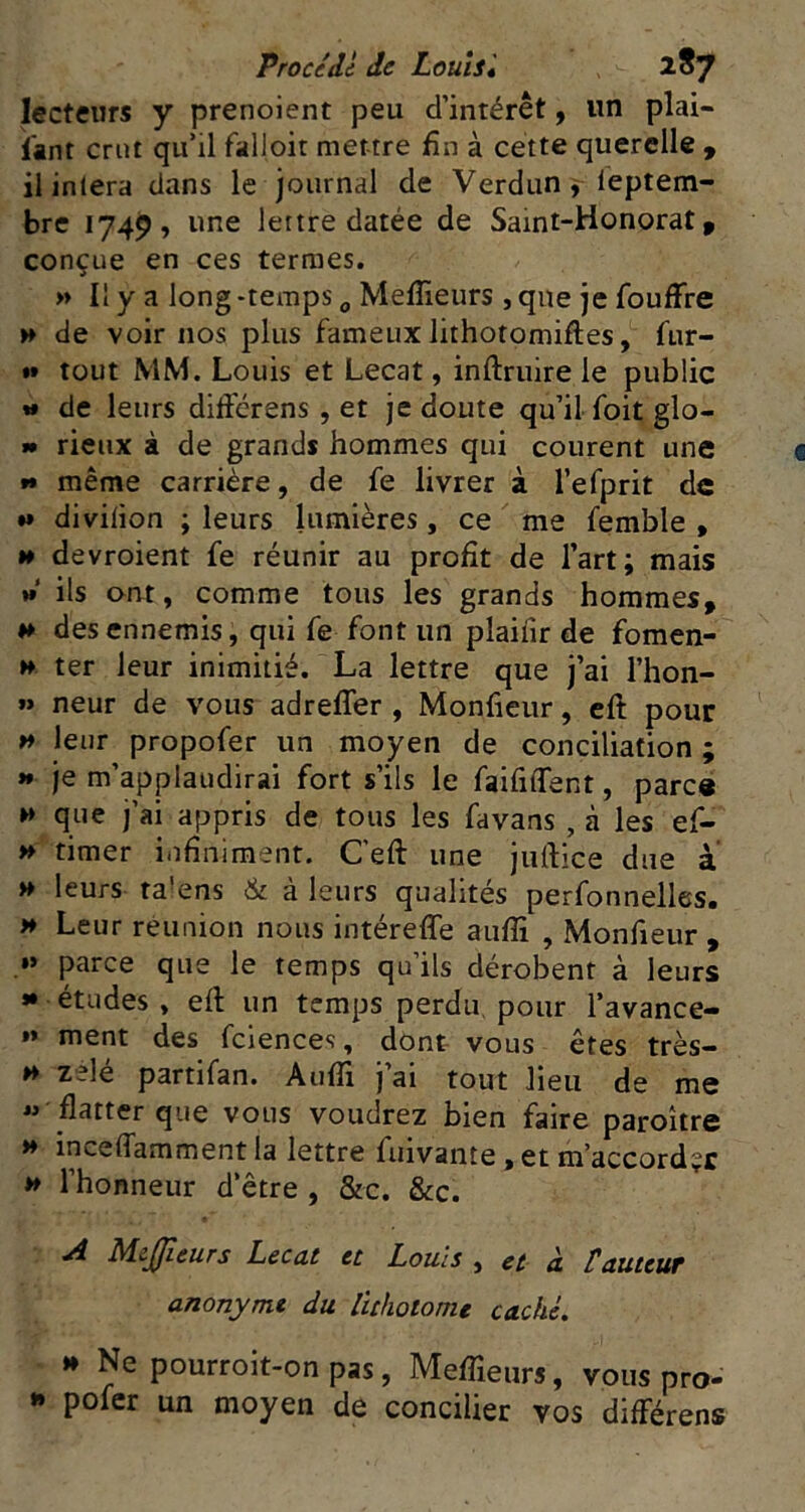 lecteurs y prenoient peu d’intérêt, un plai- i'ant crut qu’il falloir mettre fin à cette querelle y ilinlera clans le journal de Verdun f leptem- bre 1749, une lettre datée de Sami-Honorat, conçue en ces termes. » Il y a long -temps „ Meflieurs , que je foufFre H de voir nos plus fameux lithotomiftes, fur- *» tout MM. Louis et Lecat, inftruire le public w de leurs diffcrens , et je doute qu’il foit glo- »• rieux à de grands hommes qui courent une »» même carrière, de fe livrer à l’efprit de M divilion ; leurs lumières, ce me femble , H devroient fe réunir au profit de l’art; mais » ils ont, comme tous les grands hommes, »» des ennemis, qui fe font un plaiiir de fomen- » ter leur inimitié. La lettre que j’ai l’hon- » neur de vous adreffer , Monfieur, cft pour w leur propofer un moyen de conciliation ; »* je m’applaudirai fort s’ils le faifilfent, parc« H que j’ai appris de tous les favans , à les ef- timer infiniment, Ceft une juftice due à H leurs ta’ens & à leurs qualités perfonnelles. >♦ Leur réunion nous intéreffe aiifli , Monfieur , »» parce que le temps qu’ils dérobent à leurs » études , eft un temps perdu, pour l’avance- »» ment des fciences, dont vous êtes très- H zélé partifan. AulTi j’ai tout lieu de me « flatter que vous voudrez bien faire paroître >♦ inceffamment la lettre fuivante, et m’accord?c ** l’honneur d’être , &c. &c. A M.cJJîeurs Lecut et Louis , et cl tttuteuT anonyme du lithotome caché. »* Ne pourroit-onpas, Meflîeurs, vous pro- *» pofer un moyen de concilier vos différens