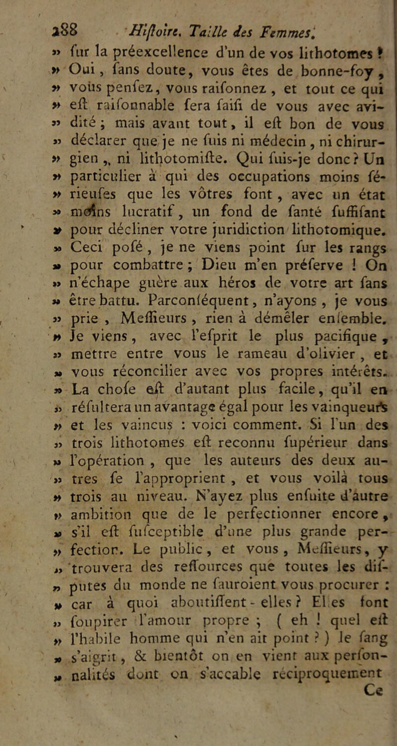 *> fur la préexceUence d’un de vos lithotomes ? » Oui, fans doute, vous êtes de bonne-foy , » vous penfez, vous raifonnez , et tout ce qui » ell raifonnable fera faifi de vous avec avi- dité ; mais avant tout, il eft bon de vous « déclarer que je ne fuis ni médecin , ni chirur- « gien ni lithotomifte. Qui fuis-je donc? Un » particulier à qui des occupations moins fé- » rieufes que les vôtres font , avec un état » mcîîns lucratif, un fond de fanté fuffifant pour décliner votre juridiction lithotomique. » Ceci pofé , je ne viens point fur les rangs J* pour combattre ; Dieu m’en préferve ! On »> n’échape guère aux héros de votre art fans t» être battu. Parconléquent, n’ayons, je vous » prie , Meflieurs , rien à démêler eniemble. » Je viens, avec l’efprit le plus pacifique , »> mettre entre vous le rameau d’olivier , et M vous réconcilier avec vos propres intérêts. » La chofe esA d’autant plus facile, qu’il en j> réfultera un avantage égal pour les vainqueur^ »> et les vaincus : voici comment. Si l’un des « trois lithotomes eft reconnu fupérieur dans » l’opération , que les auteurs des deux au- >j très fe l’approprient , et vous voilà tous » trois au niveau. N’ayez plus enfuite d’àutre V ambition que de le perfectionner encore, » s’il eft fufceptible d’une plus grande per- » fectior. Le public, et vous , Meftieurs, y M trouvera des refTources que toutes les dil- putes du monde ne fauroient vous procurer : » car à quoi aboutiftent - elles ? El,es font » foupirer l’amour propre ; ( eh I quel eft » l’habile homme qui n’en ait point ? ) Je fang » s’aigrit, & bientôt on en vient aux perfon- nalités dont on s’accable rcciproquement Ce I*