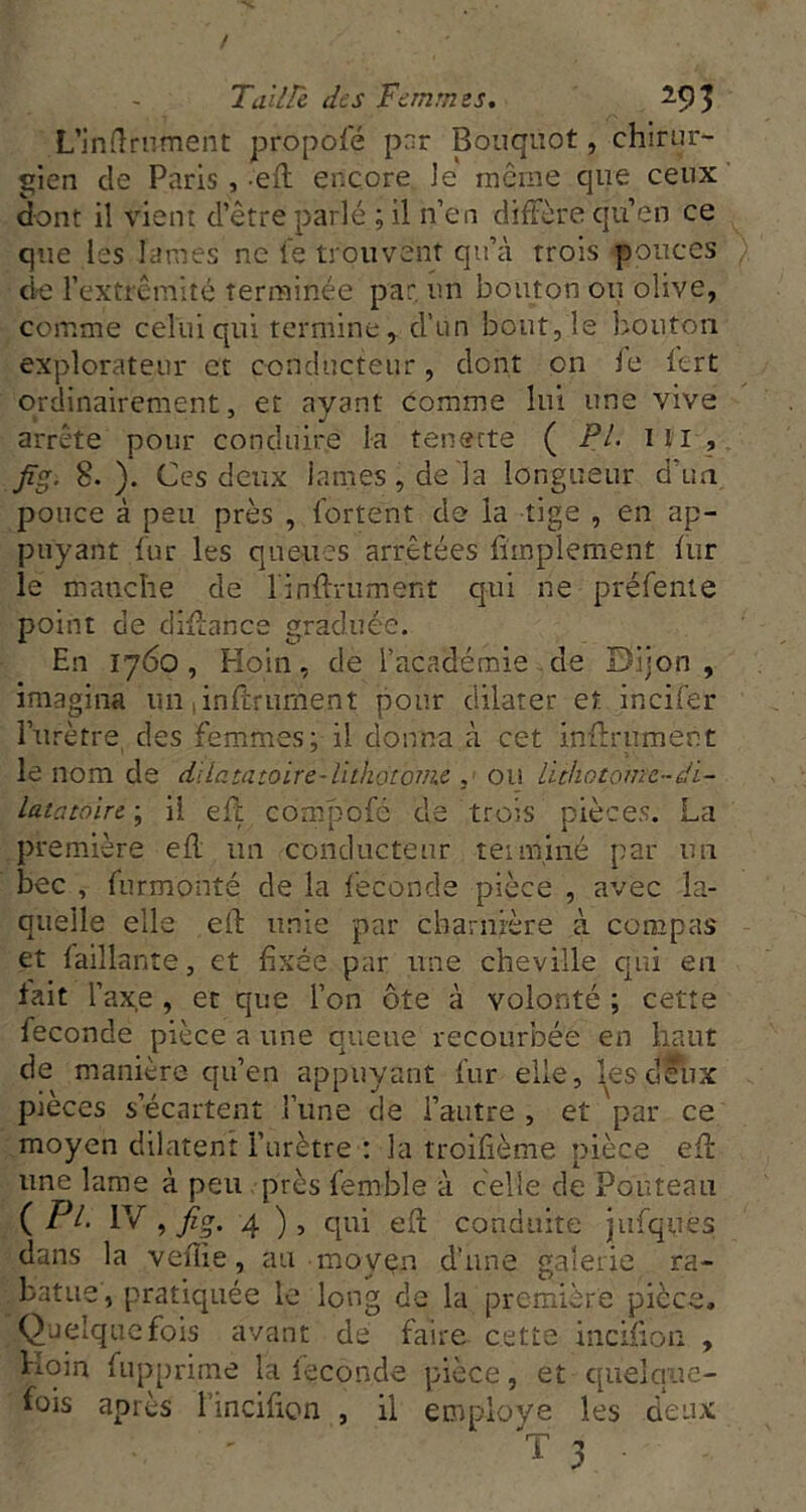 / Tailh des Femmes. m L’indrnment propole pnr Boiiquot, chirur- gien de Paris , eft encore Je môme que ceux dont il vient d’être parlé ; il n’en diftère qu’en ce que les lames ne le trouvent qu’à trois pouces d-e l’extrémité terminée par, un bouton ou olive, comme celui qui termine, d’un bout, le bouton explorateur et conducteur, dont on le lert ordinairement, et avant comme lui une vive arrête pour conduire la tenette ( PL ï 11 , Jîg. 8.). Ces deux lames, de la longueur d un pouce à peu près , l'ortent de la tige , en ap- puyant dur les queues arrêtées fimplement (ur le manche de rindrument qui ne préfenie point de diHance graduée. En 1760, Hoin, de l’académie.de Dijon, imagina un ,inltfument pour dilater et incifer l’urètre, des femmes; il donna à cet inftrnmert le nom de dllatatoire-lithdtovie ou lichotome-di- Latatoire ; il ell compofé de trois pièces. La première efl; un conducteur teiininé par un bec , furmonté de la fécondé pièce , avec la- quelle elle eft unie par charnière à compas et faillante, et fixée par une cheville epû en fait l’axe , et que l’on ôte à volonté ; cette fécondé pièce a une queue recourbée en haut de manière qu’en appuyant fur elle, lesdelix pièces s’écartent Tune de l’autre , et par ce moyen dilatent l’urètre : la troifième pièce efl une lame à peu près femble à celle de Pouteau ( Pt. IV , 4 ), qui eft conduite jufqties dans la vefîie, au moyçn d’une galerie ra- batue, pratiquée le long de la première pièce. Quelquefois avant de faire cette incifton , hoin fupprime la fécondé pièce, et quelque- fois après l’incifion , il employé les deux