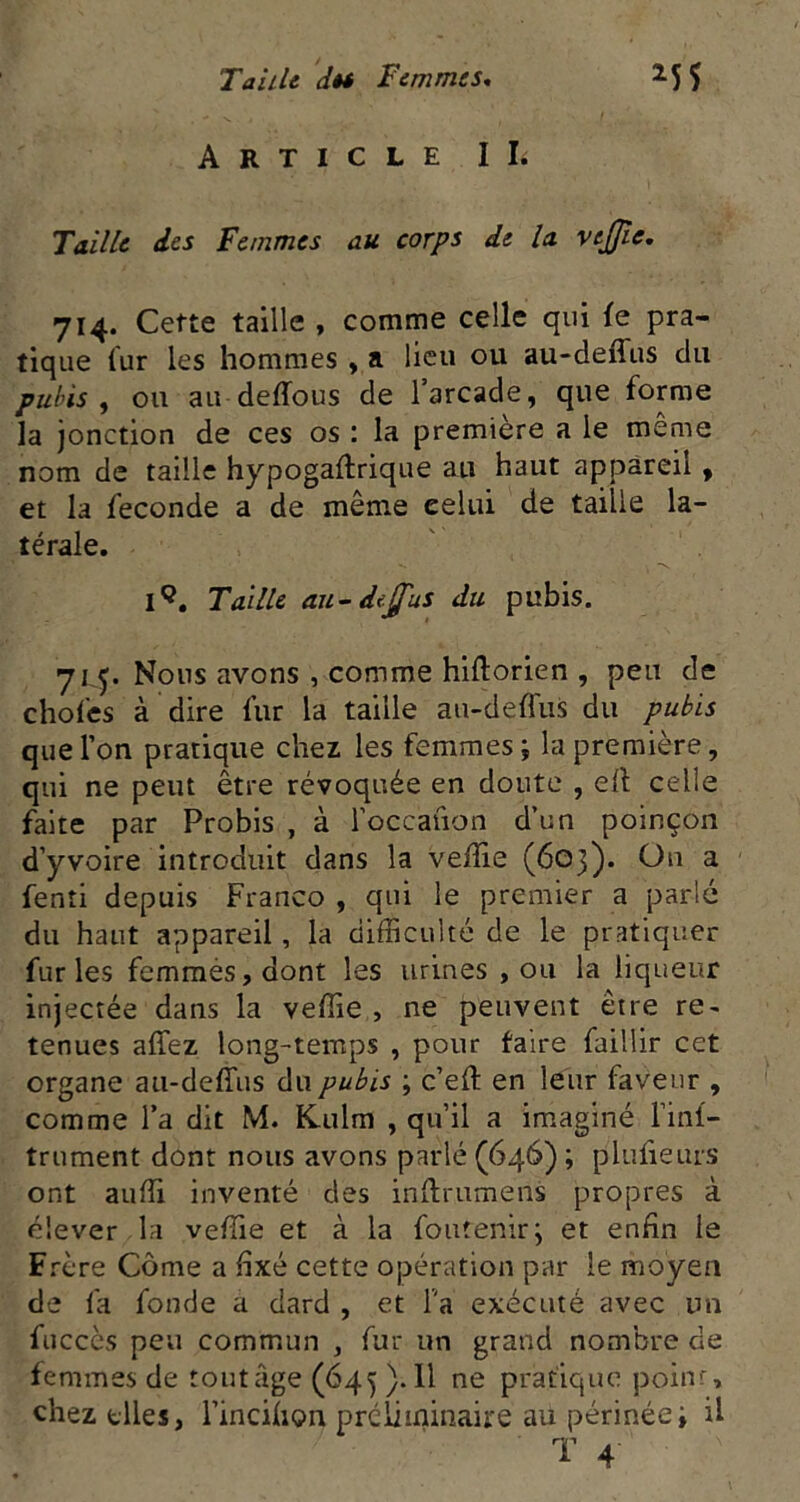 TaiUt dêi Femmes, ^55 Article IL Taille des Femmes au corps de la vejjie, 714. Cette taille , comme celle qui le pra- tique iur les hommes , a lieu ou au-deffus du pubis ^ ou au deffous de l’arcade, que forme la jonction de ces os : la première a le même nom de taille hypogaftrique au haut appareil, et la fécondé a de même celui de taille la- térale. Taille au-deÿ'us du pubis. Nous avons , comme hiftorien , peu de chofes à dire fur la taille au-deffus du pubis que l’on pratique chez les femmes ; la première, qui ne peut être révoquée en doute , eff celle faite par Probis , à roccauon d’un poinçon d’yvoire introduit dans la veffie (603). On a fenti depuis Franco , qui le premier a parlé du haut appareil, la difficulté de le pratiquer furies femmésjdont les urines , ou la liqueur injectée dans la veffie , ne peuvent être re- tenues affez long-temps , pour taire faillir cet organe au-deffus du pubis ; c’eff en leur faveur , comme l’a dit M. K.ulm , qu’il a imaginé l’inf- trument dont nous avons parlé (646) ; pluiieuis ont auffi inventé des inftrumens propres à élever la veffie et à la foutenirj et enfin le Frère Corne a fixé cette opération par le moyen de la fonde a dard , et Fa exécuté avec un fucccs peu commun , fur un grand nombre de femmes de routage (645). 11 ne pratique poinr, chez files, l’incifion prcliminaire au périnéei U