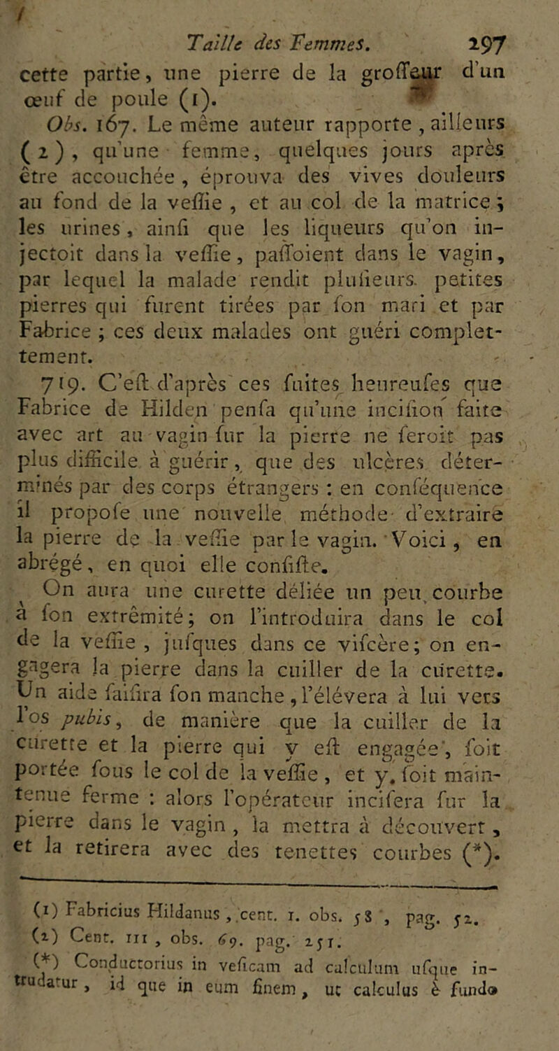 / Taille des Femmes. 197 cette partie, une pierre de la groffeur d’un oeuf de poule (i). . ^ Obs. 167. Le même auteur rapporte , ailleurs (2), qu’une femme, quelques jours apres être accouchée , éprouva des vives douleurs au fond de la velîie , et au col de la matrice i les urines, ainfi que les liqueurs qu’on in- jectoit dans la vefîie, paffoient dans le vagin, par lequel la malade rendit pîuiieurs. petites pierres qui furent tirées par fon mari et par Fabrice ; ces deux malades ont guéri complet- tement. 719. C’eft d’après ces fuites heureufes que Fabrice de Hilden penfa qu’une inciiion faite avec art au vagin fur la pierre ne feroit pas plus difficile à guérir, que des ulcères déter- minés par des corps étrangers : en conféquen'ce il propofe une nouvelle méthode- d’extraire la pierre de la veffie par le vagin. Voici, en abrégé, en quoi elle confifle. On aura une curette déliée un peu, courbe a fon extrémité; on l’introduira dans le col de la veffie , jufques dans ce vifeère; on en- gagera la pierre dans la cuiller de la curette. Un aide faifira fon manche , l’élévera à lui vers los pubis, de manière que la cuiller de la curette et la pierre qui y efl engagée, foit portée fous le col de la veffie , et y, foit main- tenue ferme : alors l’opérateur inciffira fur la pierre dans le vagin , la mettra à découvert, et la retirera avec des tenettes courbes (*). (i) Fabricius Hildaniis ,.cent. i. obs. 58 ', pag. yz. (z) Cent. III , obs. (j9. pag.’ zyi. Con,ductorius in vefeam ad calculam iifqiie in- tru atur, id fj] eum finem , uc calculus è- fund®