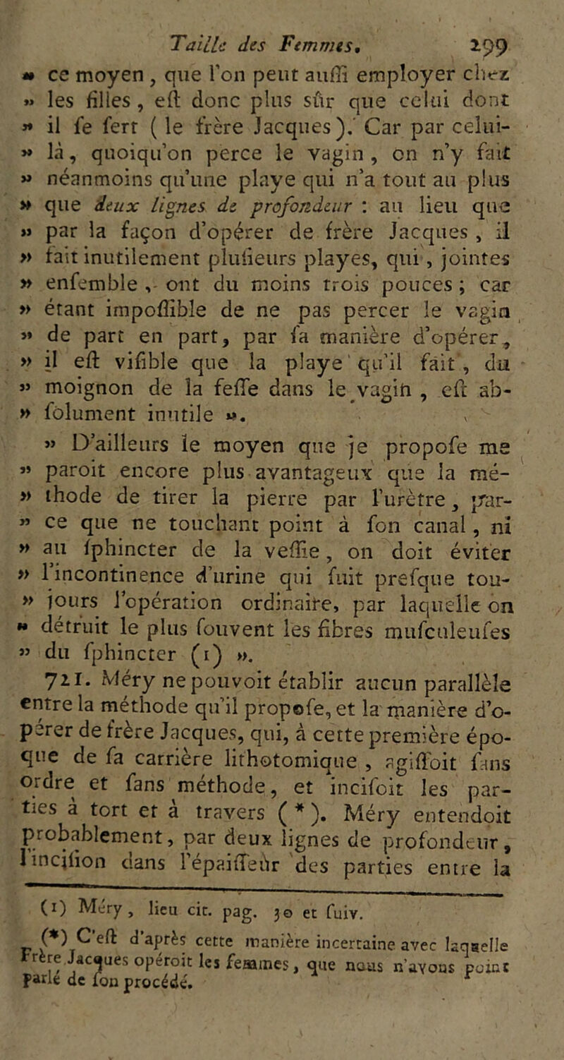 « ce moyen , que l’on peut auffi employer chez » les filles, eft donc plus sûr que celui dont » il fe ferr ( le frère Jacques),' Car par celui- -là, quoiqu’on perce le vagin , on n’y fait » néanmoins qu’une playe qui n’a tout au plus >» que deux lignes de profondeur ; au lieu que » par la façon d’opérer de frère Jacques , il » fait inutilement pluiieurs playes, qui, jointes » enfemble ont du moins trois pouces ; car » étant impoflible de ne pas percer le vagin »* de part en part, par fa manière d’opérer, » il eft vifîble que la playe ' qu'il fait, du - moignon de la fefte dans le vagih , eft ab- » fôlument inutile - D’ailleurs ïe moyen que je propofe ms « paroit encore plus avantageux que la mé- » ihode de tirer la pierre par l’urètre, jrar- « ce que ne touchant point à fon canal, ni ^ au fphincter de la veftie, on doit éviter » 1 incontinence d’urine qui fuit prefque tou- » jours l’opération ordinaire, par laquelle on *• détruit le plus fouvent les fibres mufculeufes ” du fphincter (i) ». 711. Méry ne pouvoir établir aucun parallèle entre la méthode qu’il propofe, et la manière d’o- pérer de frère Jacques, qui, à cette première épo- que de fa carrière lithotomique , agiftbit fans Ordre et fans méthode, et incifoit les par- ties a tort et a travers ( * ). Méry entendoit probablement, par deux lignes de profondeur, lincjfion cians lepaifteùr des parties entre la (i) Méry, lieu cic. pag. 30 et fuiv. P d’après cette manière incertaine avec laqaelle trère Jâcaues opéroit les feaaines, que nous navous peint fade de fou procédé. ^