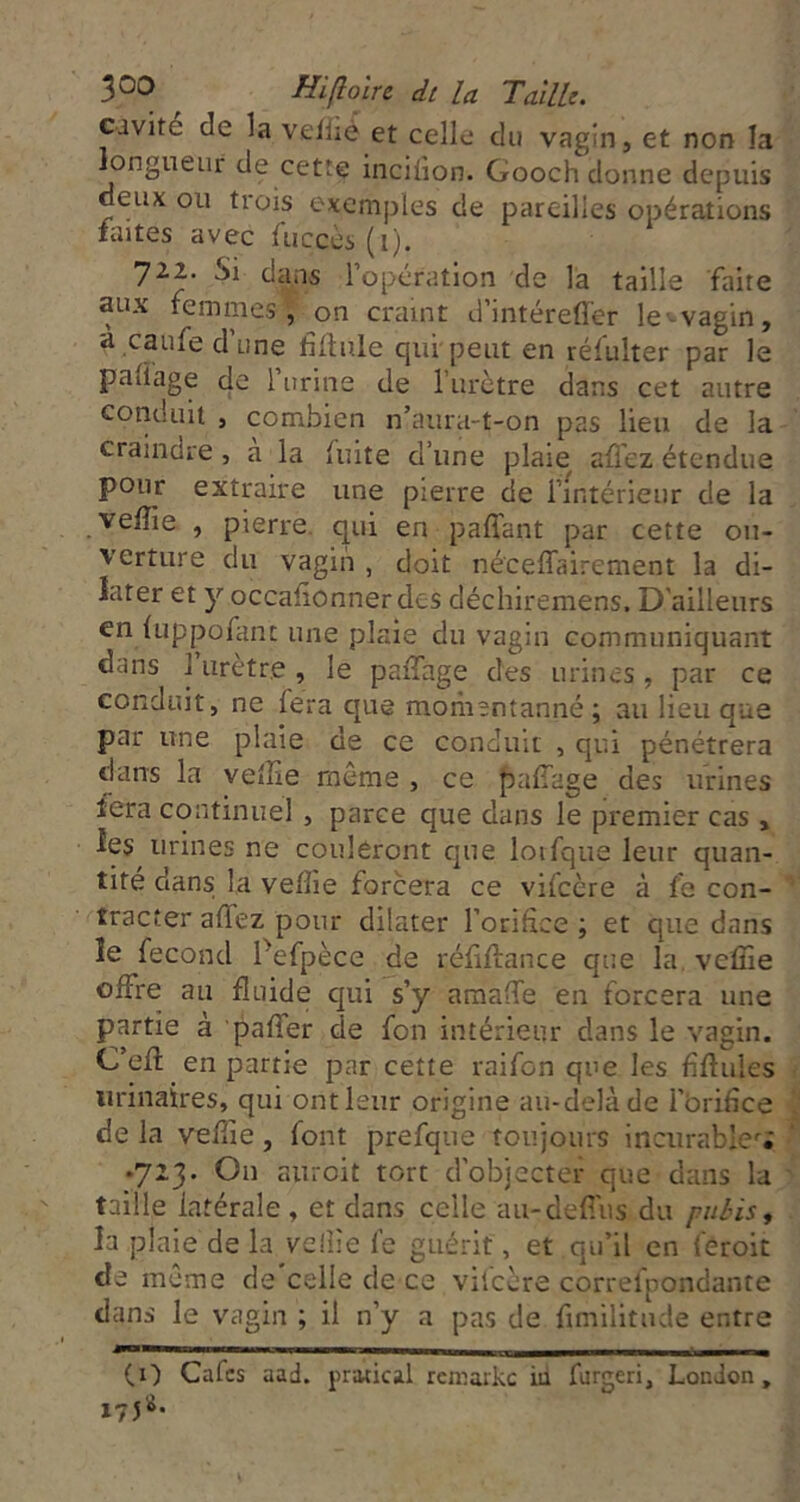 Civité de la veffié et celle du vagin, et non la longueur de cette inciüon. Gooch donne depuis deux ou trois exemples de pareilles opérations tintes avec fuccès (i). 722. Si dans l’opération de la taille faite aux femmes, on craint d’intéreffer le^vagin, a caufe dune filiale qui peut en réfulter par le paüage de l urine de l’urctre dans cet autre cotiduit , combien n’aura-t-on pas lieu de la craindre, a la luite d’une plaie alTcz étendue pour extraire une pierre de l’intérieur de la velîie , pierre, qui en paffant par cette ou- verture du vagin , doit néceffairement la di- later et y occafionnerdes déchiremens. D'ailleurs en luppofant une plaie du vagin communiquant dans 1 urètre, le paiTage des urines, par ce conduit, ne fera que moiiientanné; au lieu que par une plaie de ce conduit , qui pénétrera dans la velîie meme , ce pafiage des urines tera continuel , parce que dans le premier cas , les urines ne couleront que lotfque leur quan- tité dans la velîie forcera ce vifeère à fe con- tracter affez pour dilater l’orifice ; et que dans le fécond Pefpèce de réfillance que la, veffie offre au fluide qui s’y araalfe en forcera une partie à palfer de fon intérieur dans le vagin. C’efl; en partie par cette raifon que les fiflules urinaires, qui ont leur origine au-delà de l’Orifice de la velîie, font prefqiie toujours incurable''; •723. Ou auroit tort d'objecter que dans la taille latérale , et dans celle au-defi'us du pubis ^ la plaie de la velîie l’c guérit, et qu’il en feroit de meme de'celle de ce vifeère correfpondante dans le vagin ; il n’y a pas de fimilitude entre (O Cafes aad. pratical rcmaikc iu furgeri, London, 175S.