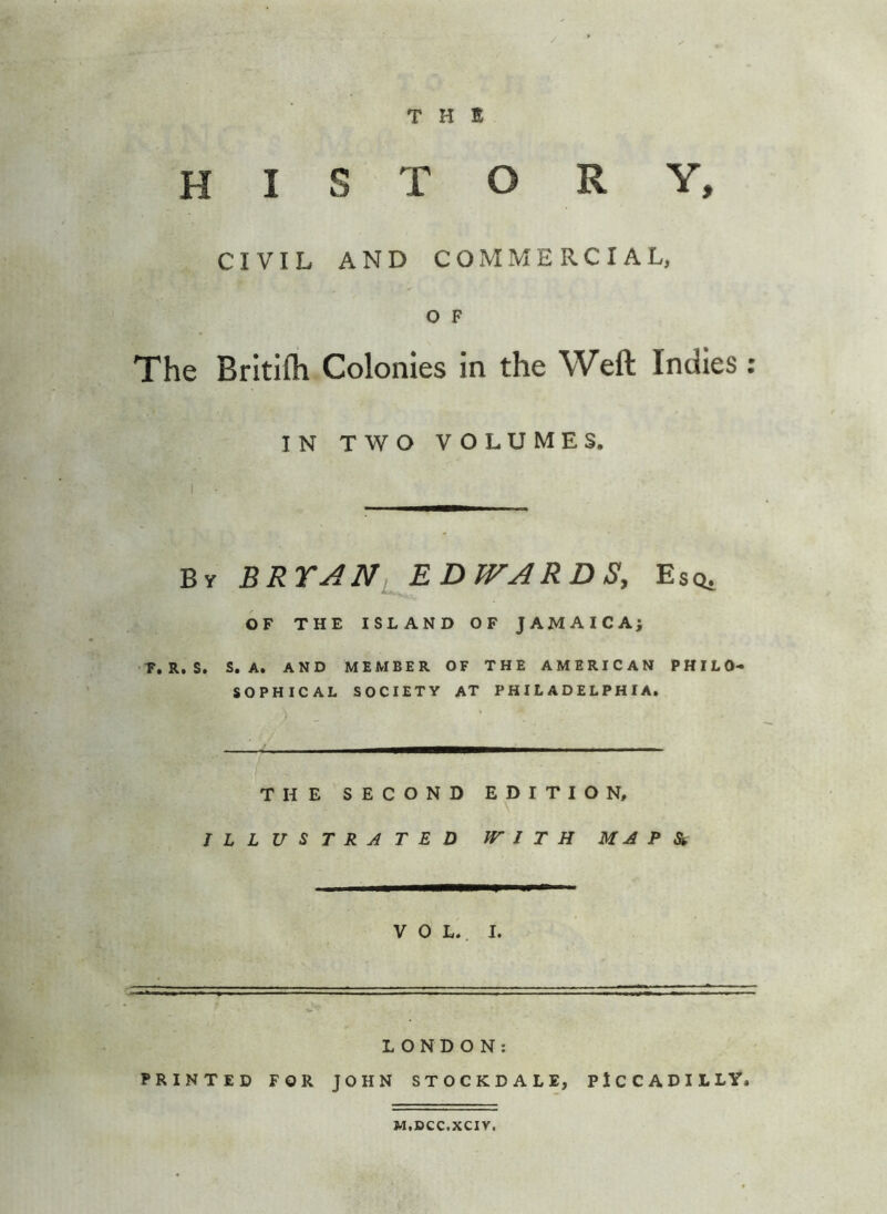 THE history, CIVIL AND COMMERCIAL, o F The Britllli Colonies in the Weft Indies : IN TWO VOLUMES, By BRYAN^EDWARDS, Esq, OF THE ISLAND OF JAMAICA; F»R. S. S, A, AND MEMBER OF THE AMERICAN PHILO- SOPHICAL SOCIETY at PHILADELPHIA. THE SECOND EDITION, ILLUSTRATED WITH M A P Si VOL. I. LONDON: PRINTED FOR JOHN STOCKDALE, PICCADILLY. M.CCC.XCIV.