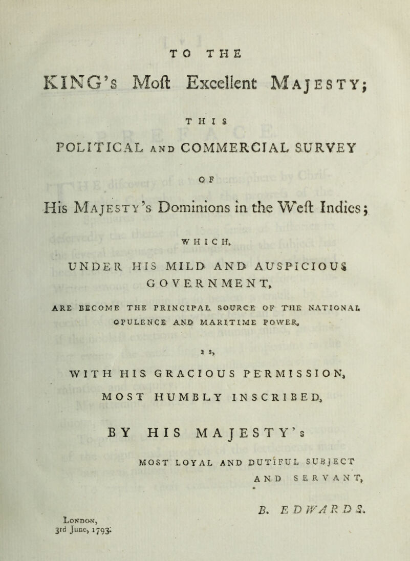 TO THE KING’S Mod Excellent Majesty; THIS POLITICAL AND COMMERCIAL SURVEY 0 F His Majesty’s Dominions in the Weft Indies; WHIG H» UNDER HIS MILD AND AUSPICIOUS GOVERNMENT, ARE BECOME THE PRINCIPAL SOURCE OF THE NATIONAL OPULENCE AND MARITIME POWER, 1 S> WITH HIS GRACIOUS PERMISSION, MOST HUMBLY INSCRIBED, BY HIS majesty’s MOST LOYAL AND DUTIFUL SUBJECT AND SERVANT, Londckv, 3rd June, 1793; B, E D WA R D S.
