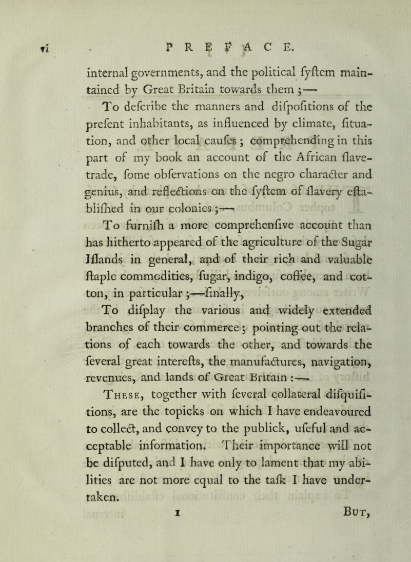 tl internal governments, and the political fyftem main- tained by Great Britain towards them ;— To defcribe the manners and difpofitions of the prefent inhabitants, as influenced by climate, fltua- tion, and other local caufes; comprehending in this part of my book an account of the African flave- trade, fome obfervations on the negro character and genius, and refletStions on the fyftem of flavery efta- bliflied in our colonies To furnifh a more comprehenflve account than has hitherto appeared of the agriculture of the Sugar Jflands in general,, and of their rich and ^valuable ftaple commodities, fugaf, indigo, coffee, and - cot- ton, in particular —Anally, To difplay the various and, widely extended branches of their commerce; pointing out the rela- -tions of each towards the other, and towards the •feveral great interefts, the manufactures, navigation, revenues, and lands of Great Britain These, together with feveral collateral difquifl- tions, are the topicks on which I have endeavoured to collect, and convey to the publick, ufeful and ac- ceptable information. Their importance will not be difputed, and I have only to lament that my abi- lities are not more equal to the talk I have under- taken. I But,