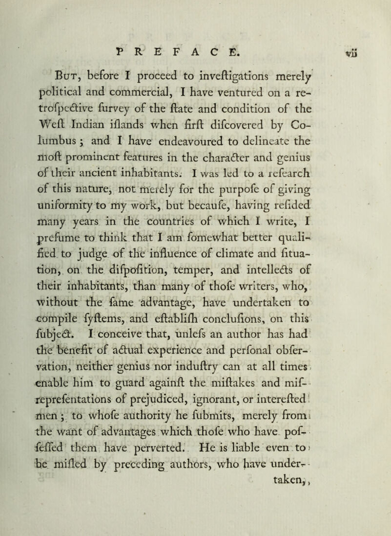 But, before I proceed to inveftigations merely political and commercial, I have ventured on a re- trofpedive furvey of the Bate and condition of the Weft >Indian iftands when firft difcovered by Co- lumbus ; and I have endeavoured to delineate the moft promiuent features in the character and genius of their ancient inhabitants. I was led to a lefearch of this nature, not merely for the purpofe of giving uniformity to my work, but becaufe, having reftded many years in the countries of which I write, I prefume to think that I am fomewhat better quali- fied to judge of the influence of climate and fitua- tion, on the difpofition, temper, and intelleds of their inhabitants, than many of thofe writers, who, without the fame advantage, have undertaken to compile fyftems, and eftablifh conclufions, on this fubjecft. I; conceive that, unlefs an author has had the benefit of actual ..experience and perfonal obfer- vation, neither genius nor induftry can at all times. enable him to guard againft the miftakes and mif-- reprefentations of prejudiced, ignorant, or interefted ‘ men; to whofe authority he fubmits, merely fromi the want of advantages which thofe who have, pof- feflfed them, have perverted. He is liable even'to? be mifled by pre'ceding authors, who have under^- taken,,