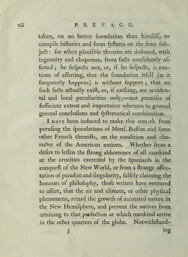 taken, on no better foundation than himfelf, to compile hiftories and form fyftems on the fame fub- jedl: for when plauhble theories are deduced, with ingenuity and eloquence, from fads confidently af- ferted ; he fufpeds not, or, if he fufpeds, is cau- tious of afferting, that the foundation itfelf (as it frequently happens) is without fupport ; that no fuch fads adually exift, or, if exifting, are acciden- tal and local peculiarities only,—not premifes of fufficient extent and importance whereon to ground general conclufions and fyftematical combination. I HAVE been induced to make this remark from perufing the fpeculations of Monf. Buffon and fome other French theorifts, on the condition and cha- rader of the American nations. Whether from a defire to lefTen the flrong abhorrence of all mankind at the cruelties exercifed by the Spaniards in the conquefl of the New World, or from a ftrange affec- tation of paradox and fingularity, falfely claiming the honours of philofophy, thofe writers have ventured to affert, that the air and climate, or other phyfical phenomena, retard the growth of animated nature in the New Hemifphere, and prevent the natives from attaining to that parfedion at which mankind arrive in the other quarters of the globe. Notwithftand-