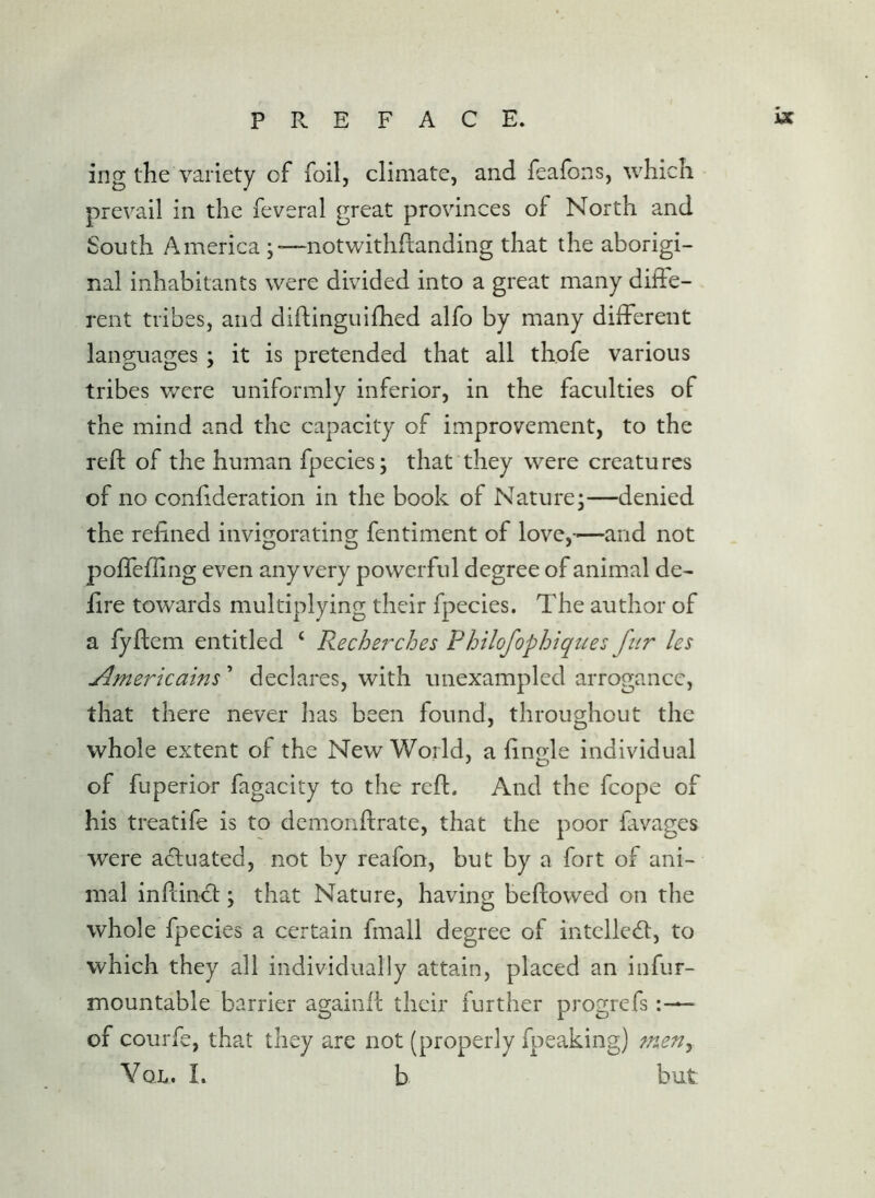 ing the variety of foil, climate, and feafons, which prevail in the feveral great provinces of North and South America ;—notwithflanding that the aborigi- nal inhabitants were divided into a great many diffe- rent tribes, and diftinguilhed alfo by many different languages ; it is pretended that all thofe various tribes were uniformly inferior, in the faculties of the mind and the capacity of improvement, to the reft of the human fpecies; that they were creatu res of no conftderation in the book of Nature;—denied the reftned invigorating fentiment of love,—and not poffeffing even any very powerful degree of animal de- lire towards multiplying their fpecies. The author of a lyftem entitled ‘ Recherches Philofophiques fur les Americatns ’ declares, with unexampled arrogance, that there never has been found, throughout the whole extent of the New World, a ftngle individual of fuperior fagacity to the reft. And the fcope of his treatife is to demonftrate, that the poor favages were a<ftuated, not by reafon, but by a fort of ani- mal inpLinc];; that Nature, having beftowed on the whole fpecies a certain fmall degree of intclledl, to which they all individually attain, placed an infur- mountable barrier againft their further progrefs of courfe, that they are not (properly fpeaking) ?7teny Vox. I. b but