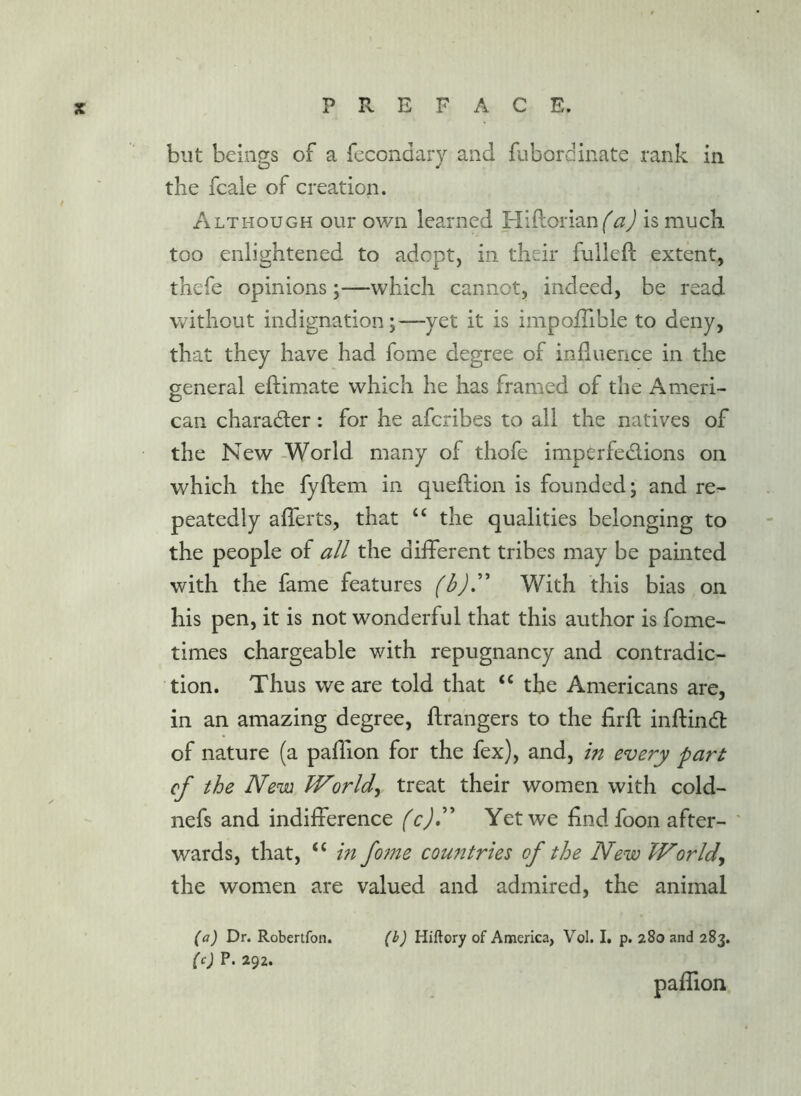 but beings of a fecondary and fubordinate rank in the fcale of creation. Although our own learned Hiftorianf^d is much too enlightened to adopt, in their fulleft extent, thefe opinions;—which cannot, indeed, be read without indignation;—yet it is impoflible to deny, that they have had fome degree of influence in the general eftimate which he has framed of the Ameri- can charadler: for he afcribes to all the natives of the New -World many of thofe imperfedions on which the fyftem in queftion is founded; and re- peatedly afferts, that “ the qualities belonging to the people of all the different tribes may be painted with the fame features With this bias on his pen, it is not wonderful that this author is fome- times chargeable with repugnancy and contradic- tion. Thus we are told that “ the Americans are, in an amazing degree, ftrangers to the firft inftind: of nature (a paflion for the fex), and, in every part of the Nem Worlds treat their women with cold- nefs and indifference (c)»^ Yet we find foon after- wards, that, “ m fome countries of the New JVorld^ the women are valued and admired, the animal (a) Dr. Robertfon. (b) Hiftory of America, Vol. I. p. 280 and 283. (c) P. 292. paflion