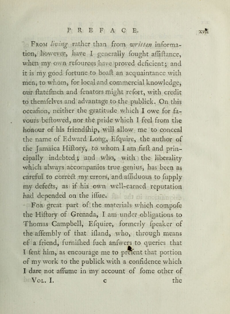 From livmg rather than from wf'-itten informa- tion, liowever, have I generally fought afliftance, v/'hen my own refources have proved deficient; and it is my good fortune to boail an acquaintance with men, to w-hom, for local and commercial knowledge, our ilatefmen and fenators might refort, with credit to themfelves and advantage to the publick. On this occafion, neither the gratitude which I owe for fa- vours befiowed, nor the pride which I feel from the honour of his friendfiiip, will allow, me to conceal the name of Edward Long, Efquire, the author of the Jamaica Hiftory, to whom I am firfi: and prin- cipally indebted; and who, with the liberality which alv/aysiaccompanies true genius, has been as careful to correct my errors, and afilduous to fupply my defedts, as if his own well-earned reputation had depended on the ifiue. . , : - For great part ofithe materials which compofe the Hifiory of Grenada, I am under obligations to Thomas Campbell, Efquire, formerly fpeaker of the afiembly of that ifiand, who, through means of a friend, furnifiied fuch anfwers to queries that I fent him, as encourage me to pr^ent that portion of my work to the publick with a confidence which I dare not afiume in my account of fome other of