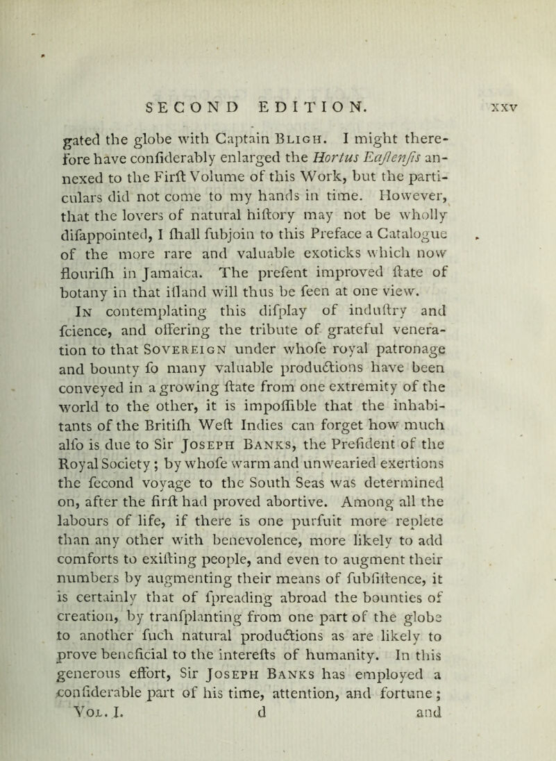 gated the globe with Captain Bligh. I might there- fore have confiderably enlarged the Hortus Eajlenfis an- nexed to the Firft Volume of this Work, but the parti- culars did not come to my hands in time. However, that the lovers of natural hiftory may not be wholly difappointed, I fliall fubjoin to this Preface a Catalogue of the more rare and valuable exoticks which now flourifh in Jamaica. The prefent improved Bate of botany in that ill and will thus be feen at one view. In contemplating this difplay of induftry and fcience, and offering the tribute of grateful venera- tion to that Sovereign under whofe royal patronage and bounty fo many valuable produdtions have been conveyed in a growing If ate from one extremity of the world to the other, it is impoBible that the inhabi- tants of the Britilh Welt Indies can forget how much alfo is due to Sir Joseph Banks, the Prefident of the Royal Society; by whofe warm and unwearied exertions the fecond voyage to the South Seas was determined on, after the firll had proved abortive. Among all the labours of life, if there is one purfuit more replete than any other with benevolence, more likely to add comforts to exiif ing people, and even to augment their numbers by augmenting their means of fubfilfence, it is certainly that of fpreading abroad the bounties of creation, by tranfplanting from one part of the globe to another fuch natural productions as are likely to prove beneficial to the interefts of humanity. In this generous efi:brt. Sir Joseph Banks has employed a confiderable part of his time, attention, and fortune; VojL. I. d and