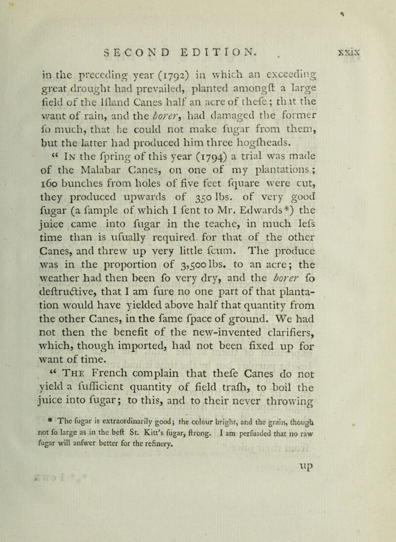in the preceding year (1792) in which an exceeding great drought had prevailed, planted amongfl a large field of the Illand Canes half an acre of thefe ; that the want of rain, and the borer^ had damaged the former fo much, that he could not make fugar from them, but the latter had produced him three hogflaeads. ‘‘ In the fpring of this year (1794) a trial was made of the Malabar Canes, on one of my plantations ; 160 bunches from holes of five feet fquare were cut, they produced upwards of 350 lbs. of very good fugar (a fample of which I fent to Mr. Edwards*) the juice came into fugar in the teache, in much lefs time than is ufually required for that of the other Canes, and threw up very little fcum. The produce was in the proportion of 3,500lbs. to an acre; the weather had then been fo very dry, and the borer fo defirudtive, that I am fure no one part of that planta- tion would have yielded above half that quantity from the other Canes, in the fame fpace of ground. We had not then the benefit of the new-invented clarifiers, which, though imported, had not been fixed up for want of time. ‘‘ The French complain that thefe Canes do not yield a fuflicient quantity of field trafli, to boil the juice into fugar; to this, and to their never throwing * The fugar is extraordinarily goodj the colour bright, and the grain, though not fo large as in the heft St. Kitt’s fugar, ftrong. I am perfuaded that no raw fugar will anfwer better for the refinery. up