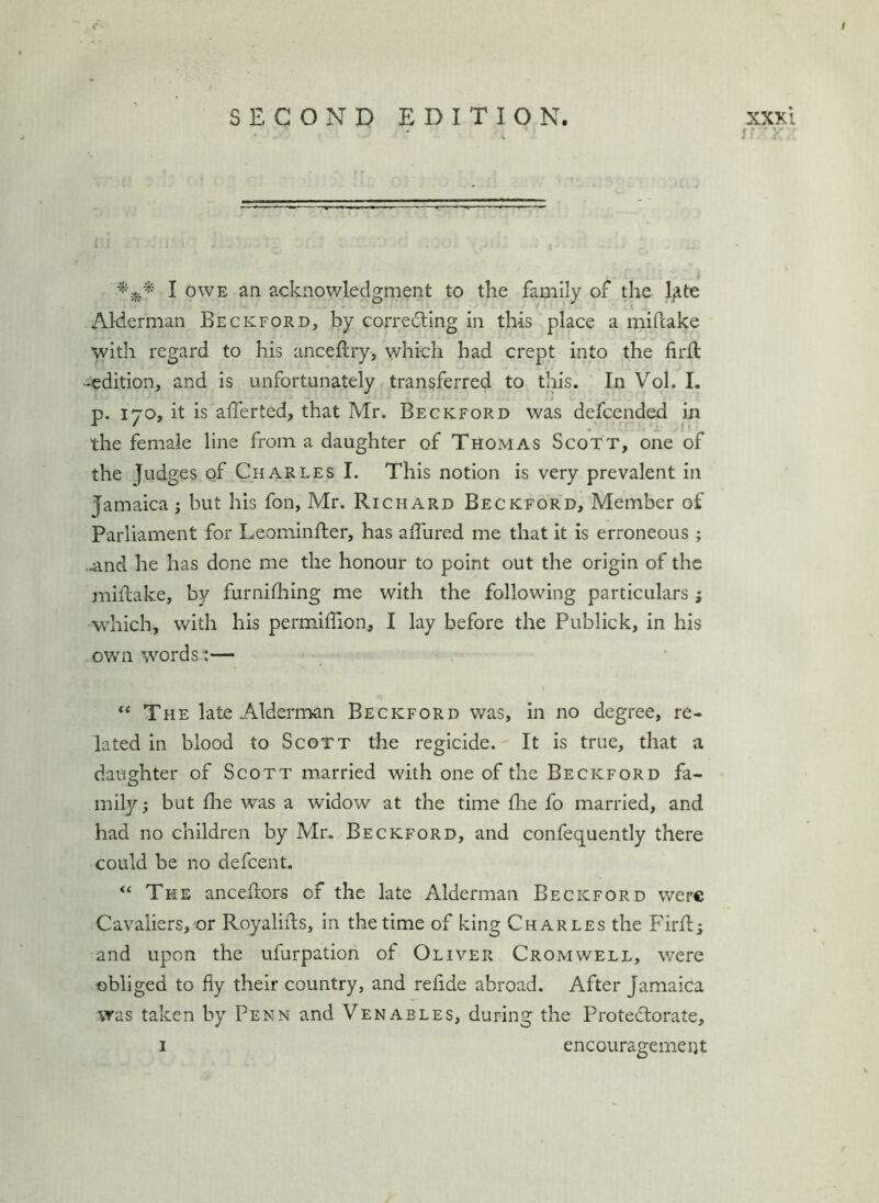 V I OWE an acknowledgment to the fatnily of the l^te .1 Alderman Beckford, by correiting in this place a miftake with regard to his anceftiy, which had crept into the firft -edition, and is unfortunately transferred to this. In Vol. I, p. 170, it is afferted, that Mr. Beckford was defcended in the female line from a daughter of Thomas Scott, one of the Judges of Charles I. This notion is very prevalent in Jamaica j but his fon, Mr. Richard Beckford, Member of Parliament for Leominfler, has affured me that it is erroneous; .4ind he has done me the honour to point out the origin of the miftake, by furnifhing me with the following particulars ; which, with his permiffion, I lay before the Publick, in his own words/:— “ The late Alderman Beckford was, in no degree, re- lated in blood to Scott the regicide. It is true, that a daughter of Scott married with one of the Beckford fa- mily; but fhe was a widow at the time die fo married, and had no children by Mr. Beckford, and confequently there could be no defeent. The anceilors of the late Alderman Beckford were Cavaliers, or Royalifts, in the time of king Charles the Firfl; and upon the ufurpation of Oliver Cromwell, were obliged to fly their country, and rehde abroad. After Jamaica was taken by Penn and Venables, during the Protectorate, I encouragement JV •