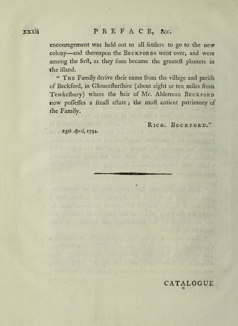encouragement was held out to all fettlers to go to the new colony—and thereupon the Beck for ns went over, and were among the firft, as they foon became the greateft planters in the illand. “ The Family derive their name from the village and parlfh of Beckford, in Gloucefterlhire (about eight or ten miles from Tewkelbury) where the heir of Mr. Alderman Beckford how pofleffes a fmall eftate; the moft antient patrimony of .the Family. Rich. Be-ckford.’* ■%%th Aprils 1794- CATALOGUE