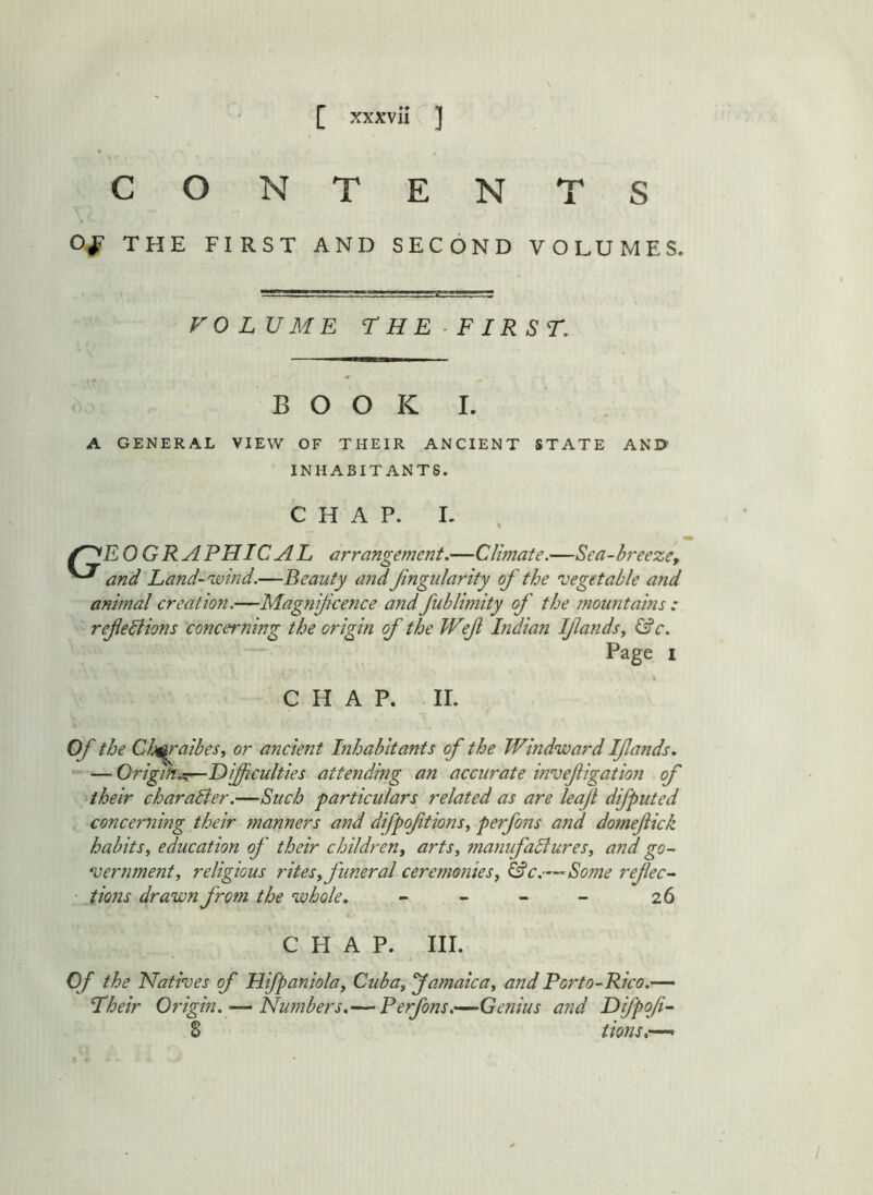 CONTENTS THE FIRST AND SECOND VOLUMES. FOLUME THE FIRST. BOOK I. A GENERAL VIEW OF THEIR ANCIENT STATE AND' INHABITANTS. CHAP. I. /^EOGRAPHICAL arrangement.—Climate.—Sea-breeze, and Land-wind.—Beauty andJingularity of the vegetable a7id animal creation.—Magnificence andJublimity of the mou7itains : refedlions concerning the origin of the Wef hidian Ifandsy &c. Page I CHAP. II. Of the Ch^^raibeSi or ancient Lihabkants of the Windward Ifands. — OrigitiiSi—Difficulties attending an accurate invefigatio7i of their charaBer.—Such particulars related as are leaf difputed concerning their 7nanners and difpoftions, perfons and do7nefick habits^ education of their children, arts, manufaBures, and go- *vern7nent, religious rites, funeral ceremo7ties, &c.— Some refec- • tions drawn from the whole, - - - - 26 CHAP. III. Of the Natives of Hifpaniola, Cuba,'Jamaica, andPo7~to-Rico.— Their Origin. — Nu7nbers,— Perfons.—Genius and Difpof- 8 tions.—•