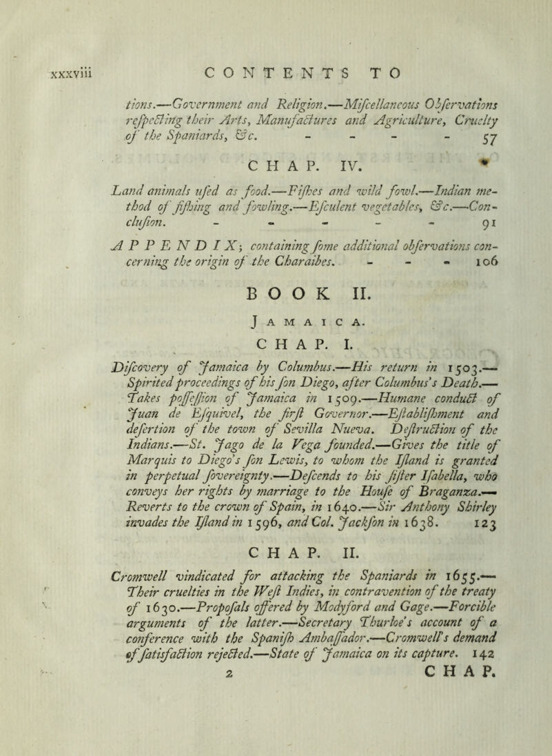 t'i072s.—GovernmeJit and Religion,—Mifcellaneous Ohfervathns rcj'pcdling their Arts, ManufaSliires and Agriculture^ Cruelty of the Spaniardsy &c. - - - 57 CHAP. IV. • Land animals iifed as food.—Fifes and wild fowl.—Indian me- thod of ffing and fowling.—Efculent vegetables^ &c.—Con- clufon. - - - - - 91 APPENDIX; contaming fome additional obfervatmis con- cerning the origin of the Charaibes. - - - 106 BOOK II. Jamaica. CHAP. I. Difeovery of fafnaica by Columbus.—His return in 1503.— Spirited proceedings of hisfan Diego ^ after Columbus's Death.— fakes poffefion of famaica in 1509.—Humane conduB of fuan de Efquivel, the frf Governor.—Eftablijlwient and defertion of the tovon of Sevilla Nueva. DefruBion of the Indians.—St. fago de la Vega founded.—Gives the title of Marquis to Diego's fon Lewisy to whom the Ifland is granted in perpetual fovereignty,—Defends to his JiJter Ifabellay who conveys her rights by marriage to the Houfe of Braganza.— Reverts to the crown of Spainy in 1640.—Sir Anthony Shirley invades the If and in 1596, and Col. jackfon /« 1638. 123 CHAP, II. Cromwell vindicated for attacking the Spaniards in 1655.— Lheir cruelties in the Wefi hidiesy in contravention of the treaty of 1630.—Propofals offered by Modyford and Gage.—Forcible arguments of the latter.—Secretary fhurloe's account oj a conference with the Spanijh Ambaffador.—Cromwells demand offatisfaBion rejeBed.—State of Jamaica on its capture. 142