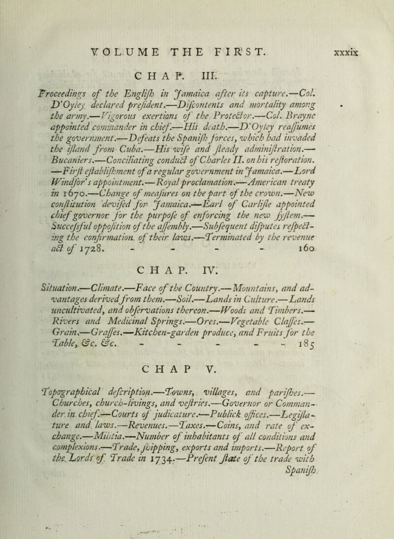F^roceedihgs of the Englijh. in Jamaica after its capture.—Col. D'Oyley, declared prefdent.—D fcontents and mortality among the army.—Vigorous exertions of the Frotedlor.—Col. Brayne appointed commander in chief—His death.—D’Oytey reajfumes the government.—Defeats the Spanijh forceSy which had invaded the ijland from Cuba.—His wife and feady adminijiration.— Bucaniers.—Conciliating conduhi of Charles II. on his ref oration. —Firf efablifhment of a regular government in famaica.—Lord Windfors appoint?nent.—Royal proclamation.—American treaty in 1670.—Change of meafures on the part of the crown.—New confitution 'devifed for famaica.-^Rarl of Carlife appointed chief governor for the purpofe of enforcing the fiew fyfem.— huccejsful oppoftion of the af'embly.—Subfequent difputes refuell- ing the confrmation. of their, lavas.—terminated by the revenue all of ijzZ. _ - _ - 160 Situation.—Climate.—Face of the Country.—Mountains y and ad- vaiitages derivedfrom them.—Soil.—Lands in Culture.—Lands iincultivatedy and obfervations thereon.—Woods and timbers.— Rivers and Medicinal Springs.—Ores.—Vegetable Claf 'es.— Grain.—Grafes.-—Kitchen-garden producey and Fruits for the tabley &c. &c.. - - - - -185 topographical defcription.—townsy villagesy and parifes.— ChurcheSy church-livingsy and vefries.—Governor or Comman-- der.in chief .—Courts of judicature.'—Publick offices.—Legijla-- ture and laws.—Revenues.—taxes.—Coinsy and rate of ex- change.—Militia.—Number of inhabitants of all conditions and complexions.-—tradey ffoippingy exports and imports.—Report of the.ZiOrds of trade in 1734.—Prefent fate of the trade with Spatiifo.