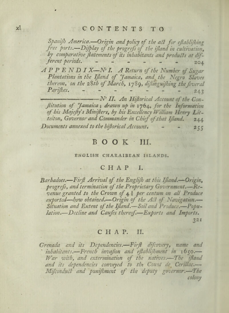 SpaniJJD America.—Origin and policy of the a5l for efablijhing free ports.—Difplay of the progrefs of the ifand in cultivation, by comparative flatements of its inhabitants and produdis at dif- ferent periods. - - - - - « 204 A P P E N D IX—AT /. A Return of the Number of Sugar Plantations in the Ifand of famaica, and the Negro Slaves thereon^ on the 2,%th of March ^ difinguifomg thefever al Parifes. - - - - - - - 243 ——' ' N II. An Hiforical Account of the Con- fitution of famaica j drawn up in 1764, for the Information of his Majefys MiniferSy by his Excellency William Henry Lit- teltony Gover7ior and Cotnmander in Chief of that If and. 244 Hocuments annexed to the hiforical Account, - - 255 BOOK III. EiMGLISH CHARAIBEAN ISLANDS, CHAP I. Barbadoes.—Firf Arrival of the Englifh at this Ifajid.—Origin, progrefsy and termination of the Proprietary Government.—Re- venue granted to the Crown of ^ I per centum on all Produce exported—how obtained.—Origin of the Adi of Navigation.— Situation and Extent of the Ifand.—Soil and Produce.—Popu- lation.—Decline and Caufes thereof.—Exports and Imports. 321 C H A P. II. Grenada and its Dependencies.—Firf difcoveryy name and ' inhabitants.—French invafon and efablifment in 1650.— War withy and exterminatioji of the natives.—The ifand and its dependencies conveyed to tht Count de^ Cerillac.— Mifcondudl and punifment of the deputy governor.—The colo7iy