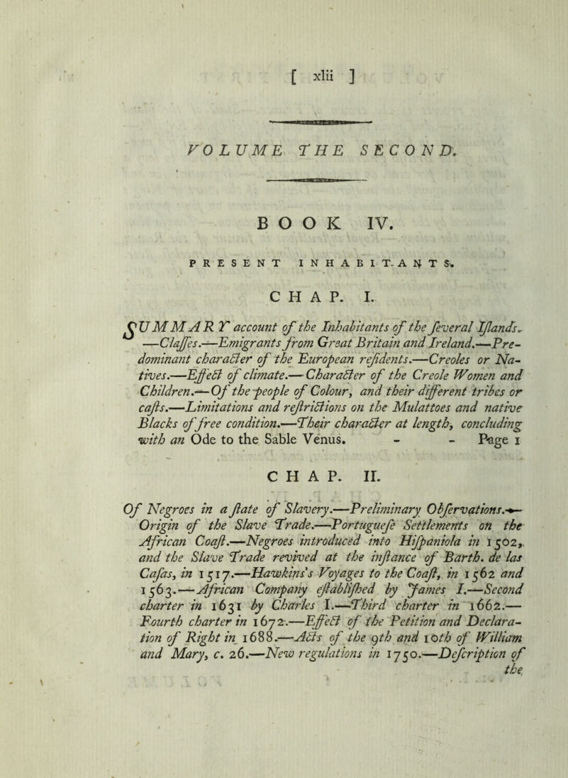 VOLUME THE SECOND, BOOK IV. PRESENT INHABIT. ANT S'. CHAP. I. ^U MM ART account of the Inhabitants of the feveral Ifands, —Clajfes.—Emigrants from Great Britain and Ireland.—Pre- dominant charadler of the European ref dents.—Creoles or Na-> fives.—Ef 'ell <f climate.— CharaSier of the Creole Women and ‘Children.—Of the people of Colour, and their different tribes or cafs.—Limitations and ref ri5lions on the Mulattoes and native Blacks of free condition.—Lheir character at length, concluding •with an Ode to the Sable Venus. - - Page i CHAP. ir. . . . . i - Of Negroes in a fate of Slavery.—Prelhninary Obfervations.-^ Origin of the Slave Lrade.—Portuguefe Setflemertts on the African Coqft.—Negroes introduced into Hifpaniola in 1502,, and the Slave Trade revived at the infance of Barth, de las Cafas, in 1517.—Hawkins s Voyages to the Coaf, in 1562 and African Company efdblijhed by James I.—Second charter in 1631 by Charles I.—Third charter in 1662.— Fourth charter in 1672-.—Effelf of the Petition and Declara~ fion of Right in_ 1688.—Alls of the c)th and loth of William and Mary, c. 2.6.—New regulations in 1750.—Defer ip tion of