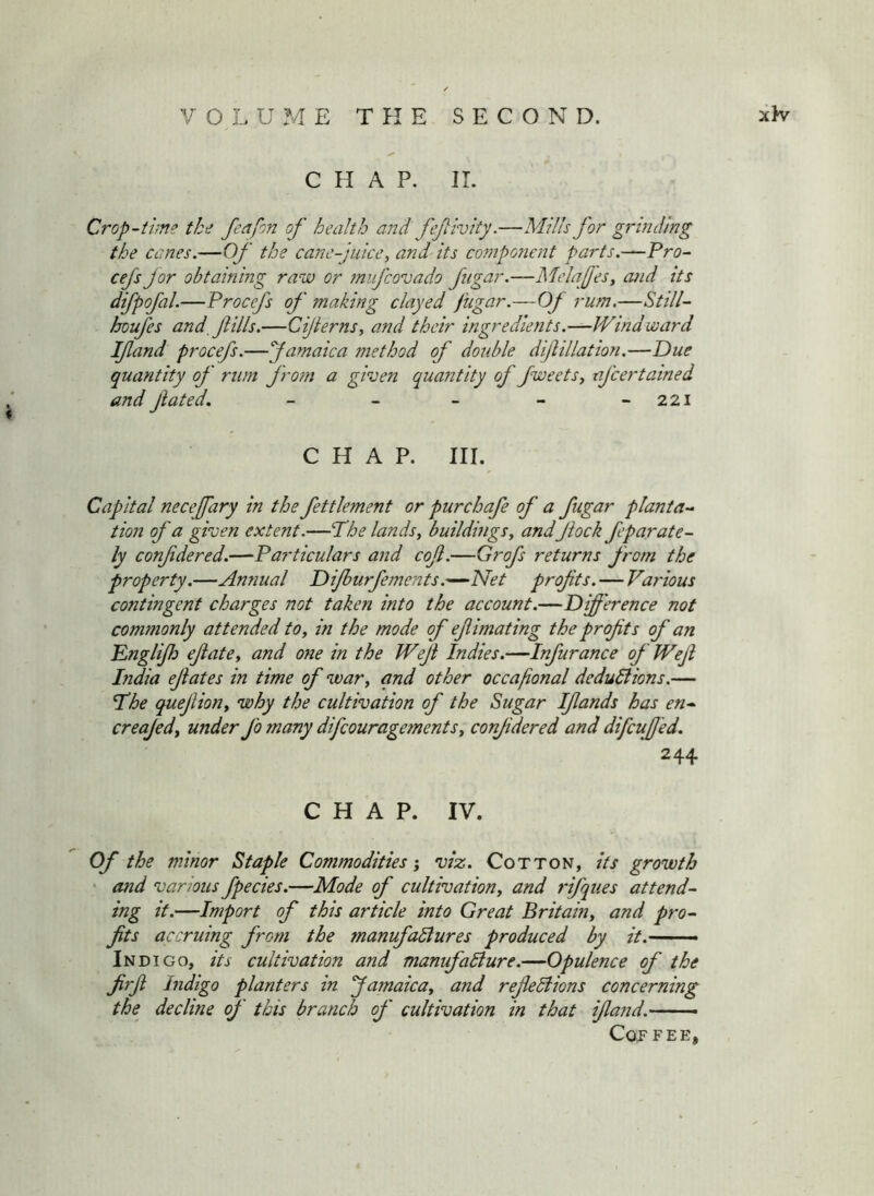 CHAP. IT. Crop-time the feafon of health and fefivity.—Mills for grinding the canes.—Of the cane-juice, and its component parts.—Pro- cefs Jor obtaining raw or mujcovado fugar.—Melafes, and its difpofal.—Procefs of making clayed fugar.—Of rum,—Still- houfes and, fills.—Cijterns, and their ingredients.—Windward If and procefs.—famaica method of double dif illation.—Due quantity of rum from a green quantity of fweets, afeertained and fated, - - - - - 221 CHAP. III. Capital necefary in the fettlement or purchafe of a fugar planta- tion of a given extent.—Phe lands, buildings, andfock feparate- ly confdered.—Particulars and cof.—Grofs returns from the property.—Annual Difurfements.'—Net profts. — Various contingent charges not taken into the account.—Difference not commonly attended to, in the mode of ef mating the prof ts of an Englif) efate, and one in the Weji Indies.—Infurance of Wef India efates in time of war, and other occafional deduliions.— Phe quefion, why the cultivation of the Sugar Ifands has en- creajedy under fo many difeouragements, confdered and difeuf 'ed. 244 CHAP. IV. Of the minor Staple Commodities-, viz. Cotton, its growth • and various fpecies.—Mode of cultivation, and rifques attend- ing it.—Import of this article into Great Britain, and pro- fts accruing from the manufactures produced by it.- Indigo, its cultivation and manufacture.—Opulence of the firf Indigo planters in famaica, and refeCiions concerning the^ decline of this branch of cultivation in that if and. Cof FEE,