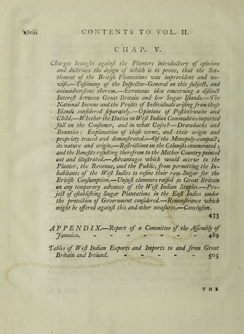 Vlvlii CONTENTS TO VOL. II. C 'll A P. V. Charges brought agahijl the Planters introduclory of cpin'ions and dodlr'mcs the dejign oj which is to prove, that the Set-’ tlenient of the Britijh Plantations was improvident arid 7m- wife,—Pefimony of the Lifpedior-General on this fubjeB, and animadverfons thereon.—lL,rro7ieous idea concerning a diftmdl Interef between Great Britain and her Sugar Ifands.—Phe National Pneome and the Profits of Individuals arifing from thofe Ifands confdered feparately.—Opinions of Poflethwaite and Child.—Whether the Duties on Wejl Indian Commodities imported fall on the Confumer, and in W)hat Cafes f—Drawbacks and Bounties: Explanation of thofe terms, and their origin and propriety traced and demonf rated.—Of the Monopoly-compadi; its nature and origin.—Refridlions on the Colonifs enumerated; and the Benefts refulting therefroin to the Mother Country pointed out and illiif rated.—Advantages which would accrue to the Planter, the Revenue, and the Public, from permitting the In- habitants of the Wef Indies to refine their raw. Sugar for the Britijh Confumption.—Vnjufi clamours raifed in Great Britain on any temporary advance of the Weft Indian Staples.—Pro- jedf of efiablijking Sugar Plantations in the Eafi Indies under the protediion of Government confdered.—Remonfirance which might be offered againji this and other meafures,—Conclufon. - . 433 A P P E N D IX.—Report of a Committee of the Affetiibly of Jamaica. - - - - - - ”4^9 tables of W’ejl Indian Exports and Imports to and from Great Britain and Ireland. - - ... . - - - ^05