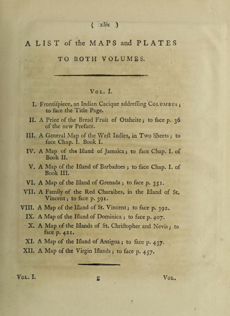 A LIST of the MAPS and PLATES TO BOTH VOLUMES. VoL. I. I. Frontifplece, an Indian Cacique addrefling Columbus ; - to face the Title Page. II. A Print of the Bread Fruit of Otaheite; to face p. 36 of the new Preface. III. A General Map of the Weft Indies, in Two Sheets j to face Chap. I. Book I. IV. A Map of the Bland of Jamaica; to face Chap. I. of Book II. V. A Map of the Ifland of Barbadoes; to face Chap. I. of Book III. VI. A Map of the Ifland of Grenada ; to face p. 351. VII. A Family of the Red Charaibes, in the Ifland of St. Vincent; to face p. 391. VIII. A Map of the Ifland of St. Vincent; to face p. 392. IX. A Map of the Ifland of Dominica ; to face p. 407. ‘ X. A Map of the Blands of St. Chriftopher and Nevis; to face p. 421. XI. A Map of the Ifland of Antigua; to face p. 437. XII. A Map of the Virgin Blands; to face p. 457, s