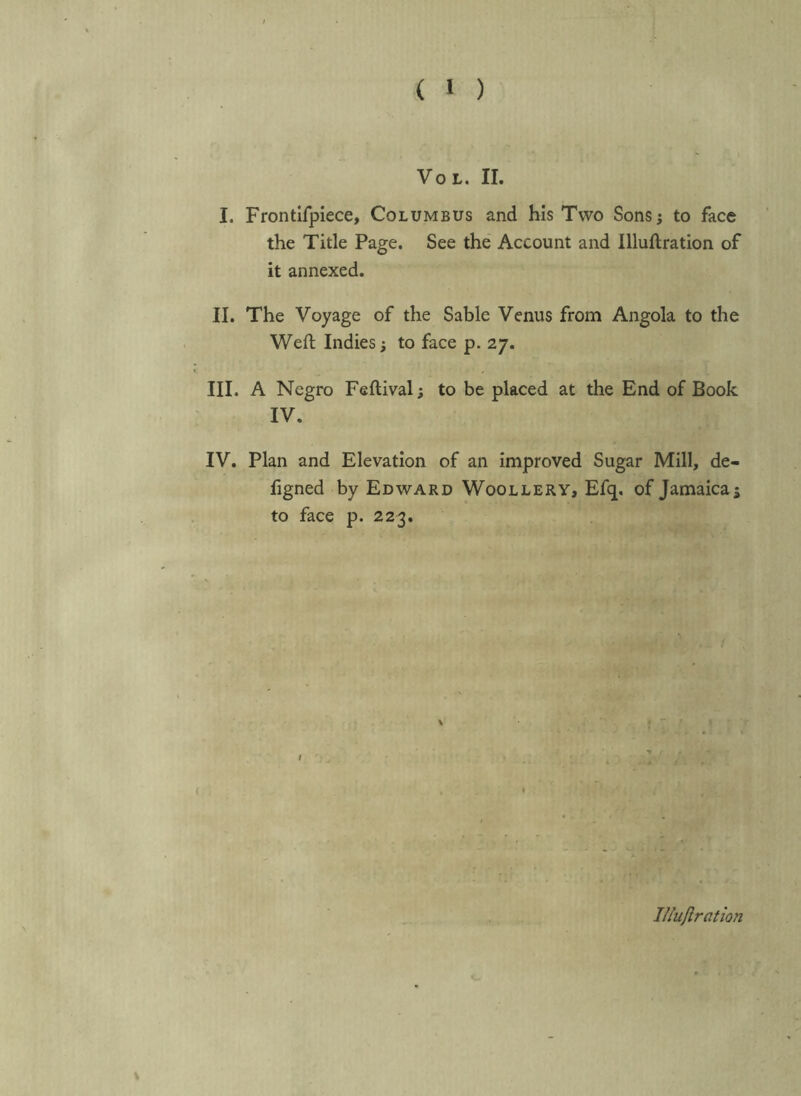 ( 1 ) VoL. II. I. Frontlfpiece, Columbus and his Two Sonsj to face the Title Page. See the' Account and Illuflration of it annexed. II. The Voyage of the Sable Venus from Angola to the Weft Indies; to face p. 27. III. A Negro Feftival; to be placed at the End of Book IV. IV. Plan and Elevation of an improved Sugar Mill, de- figned by Edward Woollery, Efq. of Jamaicas to face p. 223. iniiftration