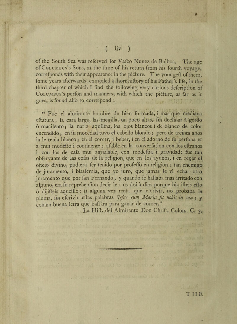 * of the South Sea was refcrved for Vafco Nunez de Balboa. The age of Columbus’s Sons, at the time of his return from his fourth voyage, correfponds with their appearance in the picture. The youngefl; of them, fome years afterwards, compiled a fhort hiftory of his Father’s life, in the third chapter of which I find the following very curious defeription of Columbus’s perfon and manners, with which the pidlure, as far as it goes, is found alfo to correfpond : Fue el almirante hombre de bien formada, i ihas que mediana eftatura j la cara larga, las megilias un poco altas, fin declinar a'gordo 6 macilento; la nariz aquilina, los ojos blancos i de bianco de color encendido ■, en fu mocedad tuvo el cabello blondo j pero de treinta ahos ia le tenia bianco; en el comer, ,i beber, i en el adorno de fu perfona er a mui modeflo i continente ; =afa,b1e en la converfation con los eftranos i con los de cafa mui agradable, con modeftia i gravidad: fue tan obfervante de las cofas de la religion, que en los ayunos, i en re^ar el oficio divino, pudiera ftr tenido por profefTo en religion ; tan enemigo de juramento, i blasfemia, que yo juro, que jamas le vi echar otro juramento que por fan Fernando; y quando fe hallaba mas irritado con alguno, era fu reprehenfion decir le : os doi a dios porque hie ifteis efto 6 dijifteis aqueillo: fi alguna vcz tenia que cfcrivir, no probaba la pluma, fin eferivir eftas palabras J^us cum Maria fit nebis in via j y contan buena letra que baflara para ganar de comer/’ La Hift. del Almirante Don Chrift. Colon. C. 3.