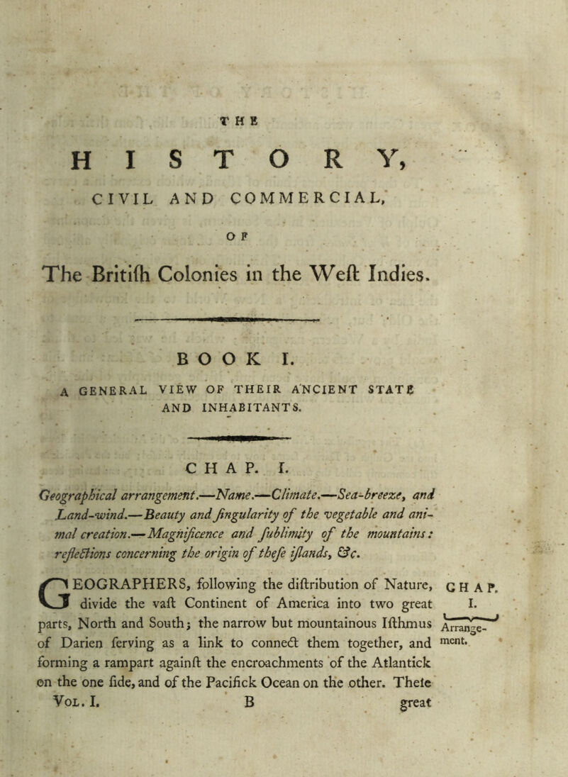 HISTORY, CIVIL AND COMMERCIAL,' OF The Britifh Colonies in the Weft Indies. • ,1 ■■ ji 1 L . ■ BOOK I. s A GENERAL VIEW OF THEIR A'NCIENT STATE AND INHABITANTS. CHAP. I. Geographical arrangement.—Name.—Climate.—Sea-breezCt and Land-wind.—Beauty andJingularity of the vegetable and ani- mal creation.—Magnificence and fublimity of the mountains : reflexions concerning the origin of thefe ifiandsy Gfc. Geographers, following the dlftributlon of Nature, CHAP, divide the vaft Continent of America into two great I. parts. North and South; the narrow but mountainous Ifthmus of Darien ferving as a link to connedt them together, and forming a rampart again ft the encroachments ‘of the Atlantick on the one fide, and of the Pacifick Ocean on th’e other. Thele ’