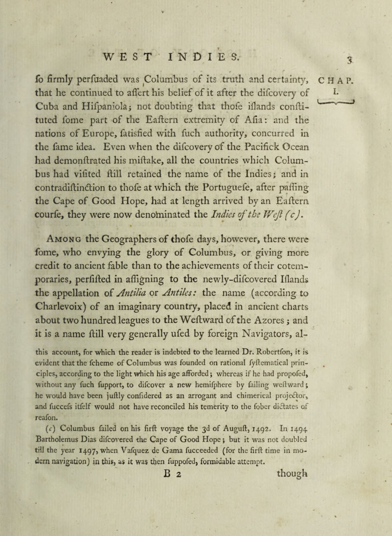 3 fo firmly perfuaded was Columbus of its truth and certainty, CHAP, that he continued to aflert his belief of it after the difcovery of Cuba and Hilpaniola; not doubting that thofe ifiands confli- ' ^ tuted fome part of the Eaftern extremity of Afia: and the nations of Europe, fatisfied with fuch authority, concurred in the fame idea. Even when the difcovery of the Pacifick Ocean had demonftrated his miftake, all the countries which Colum- bus had vifited hill retained the name of the Indies; and in contradiftindion to thofe at which the Portuguefe, after palling the Cape of Good Hope, had at length arrived by an Eaftern courfe, they were now denotninated the Indies of the Wef fcj. Among the Geographers of thofe days, however, there were fome, who envying the glory of Columbus, or giving more credit to ancient fable than to the achievements of their cotem- poraries, perfilled in afiigning to the newly-difcovered Ifiands the appellation of Antilia or Antiles: the name (according to Charlevoix) of an imaginary country, placed in ancient charts about two hundred leagues to the Weflward of the Azores; and it is a name hill very generally ufed by foreign Navigators, al- this account, for which the reader is indebted to the learned Dr. Robertfon, it is evident that the fcheme of Columbus was founded on rational fyllematical prin- ciples, according to the light which his age afforded; whereas if he had propofed, without any fuch fupport, to difeover a new hemifphere by failing weftward; he would have been juftly confidered as an arrogant and chimerical projeAor, and fuccefs itfelf would not have reconciled his temerity to the fober didlates of reafon. (r) Columbus failed on his firft voyage the 3d of Auguft, 1492, In 1494 Bartholemus Dias difeovered the Cape of Good Hope; but it was not doubled till the year 1497, when Vafquez de Gama fucceeded (for the firft time in mo- dern navigation) in this, as it was then fuppofed, formidable attempt. B 2 though