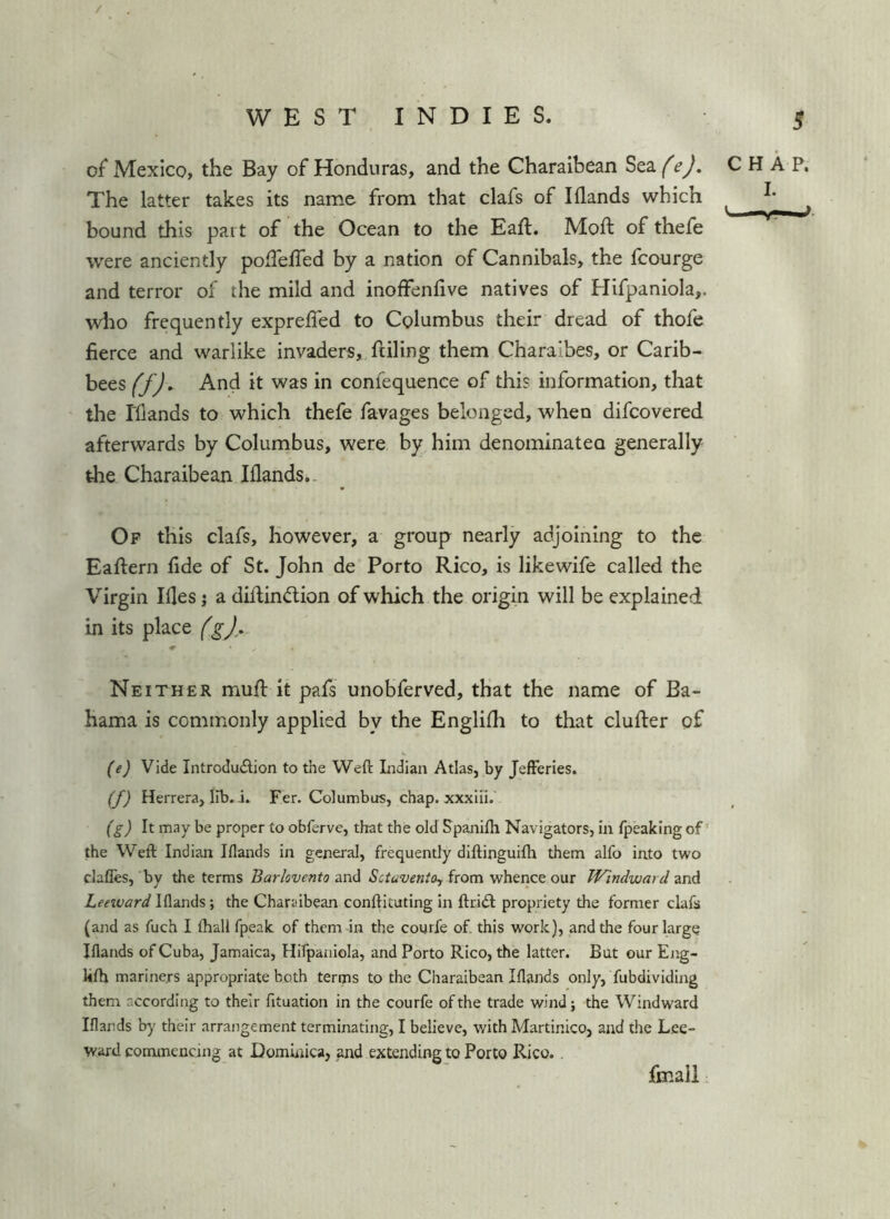 / WEST INDIES. 5 of Mexico, the Bay of Honduras, and the Gharaibean Sea (e). CHAP, The latter takes its name from that clafs of I Hands which bound this part of the Ocean to the Eaft. Moft of thefe were anciently poHelTed by a nation of Cannibals, the fcourge and terror of the mild and inolfenlive natives of Hifpaniola,. who frequently expreffed to Columbus their dread of thofe fierce and warlike invaders, ftiling them Charaibes, or Carib- bees (f). And it was in confequence of this information, that the rflands to which thefe favages belonged, when difcovered afterwards by Columbus, were by him denominatea generally the Charaibean Elands.. Of this clafs, however, a group nearly adjoining to the Eaftern fide of St. John de Porto Rico, is likewife called the Virgin Hies; a dillindion of which the origin will be explained in its place Neither muH it pafs unobferved, that the name of Ba- hama is commonly applied by the Englifli to that clufter of (ej Vide Introdudion to the Weft Indian Atlas, by Jefferies. (yj Herrera, lib. i. Fer. Columbus, chap, xxxiii. (g) It may be proper to obferve, that the old Spanifti Navigators, in fpeaking of’ the Weft Indian Iflands in general, frequently diftinguifh them alfo into two clafles, by the terms and from whence our Windward zrA Leeivard Iflands; the Charaibean conftituting in ftridt propriety the former clafs (and as fuch I fhall fpeak of them in the courfe of this work), and the four large Iflands of Cuba, Jamaica, Hifpaniola, and Porto Rico, the latter. But our Eng- klh mariners appropriate both terms to the Charaibean Iflands only, fubdividing them according to their fituation in the courfe of the trade wind; the Windward Iflands b)' their arrangement terminating, I believe, with Martinico, and the Lee- ward commencing at Dominica, and extending to Porto Rico. fmali