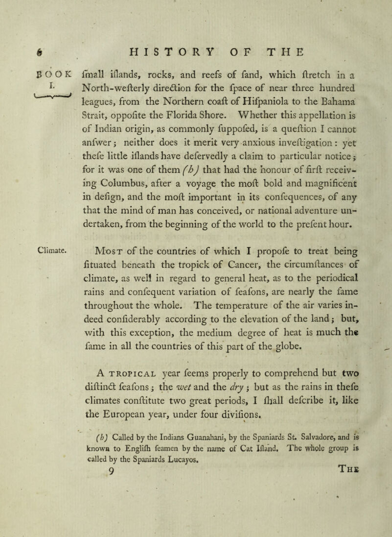 (t BOOK I. v«— Climate. HISTORY OF THE Imall iilands, rocks, and reefs of fand, which ftretch in a North-wefterly direftion for the fpace of near three hundred leagues, from the Northern coaft of Hifpaniola to the Bahama Strait, oppofite the Florida Shore. Whether this appellation is of Indian origin, as commonly fuppofed, is a quellion I cannot anfwer; neither does it merit very anxious inveiligation: yet thefe little iilands have defervedly a claim to particular notice; for it was one of th^m fhj that had the honour of lirft receiv- ing Columbus, after a voyage the moll bold and magnificent in delign, and the moll important in its confequences, of any that the mind of man has conceived, or national adventure un- dertaken, from the beginning of the world to the prefent hour. Most of the countries of which I propofe to treat being fituated beneath the tropick of Cancer, the circumllances of climate, as well in regard to general heat, as to the periodical rains and confequent variation of feafons, are nearly the fame throughout the whole. The temperature of the air varies in- deed confiderably according to the elevation of the land; but, with this exception, the medium degree of heat is much the fame in all the countries of this part of the globe. A TROPICAL year feems properly to comprehend but two dillindl feafons; the wei and the dry 3 but as the rains in thefe climates conllitute two great periods, I lliall defcribe it, like the European year, under four diviiions. (h) Called by the Indians Guanahani, by the Spaniards St. Salvadore, and is knowa to Englifli feamen by the nanie of Cat Ifland, The whole group is called by the Spaniards Lucayos.