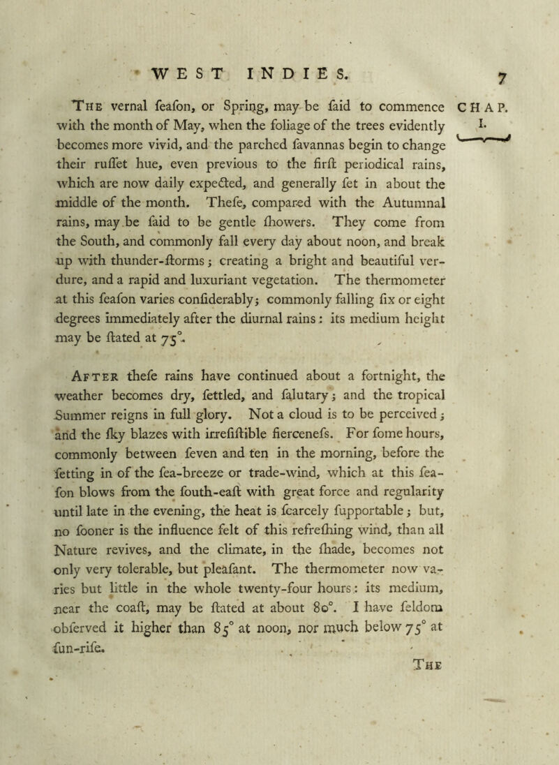 The vernal feafon, or Spring, may-be faid to commence CHAP, with the month of May, when the foliage of the trees evidently becomes more vivid, and the parched favannas begin to change ^ their ruffet hue, even previous to the firft periodical rains, which are now daily expedled, and generally fet in about the middle of the month. Thefe, compared with the Autumnal rains, may be faid to be gentle fhowers. They come from the South, and commonly fall every day about noon, and break •up with thunder-ftorms; creating a bright and beautiful ver- dure, and a rapid and luxuriant vegetation. The thermometer at this feafon varies confiderably; commonly falling fix or eight degrees immediately after the diurnal rains : its medium height may be ftated at 75°, After thefe rains have continued about a fortnight, the weather becomes dry, fettled, and falutary; and the tropical -Summer reigns in full glory. Not a cloud is to be perceived; and the fky blazes with irrefiftible fiercenefs. For fome hours, commonly between feven and ten in the morning, before the fetting in of the fea-breeze or trade-wind, which at this fea- fon blows from the fouth-eafi: with great force and regularity until late in the evening, the heat is Icarcely fupportable; but, no fooner is the influence felt of this refrefhing wind, than all Nature revives, and the climate, in the fhade, becomes not only very tolerable, but pleafant. The thermometer now va- ries but little in the whole twenty-four hours.: its medium, near the coaft, may be flated at about 80°. I have feldom obferved it higher than 85° at noon^ nor much below 75° at fun-rife. The
