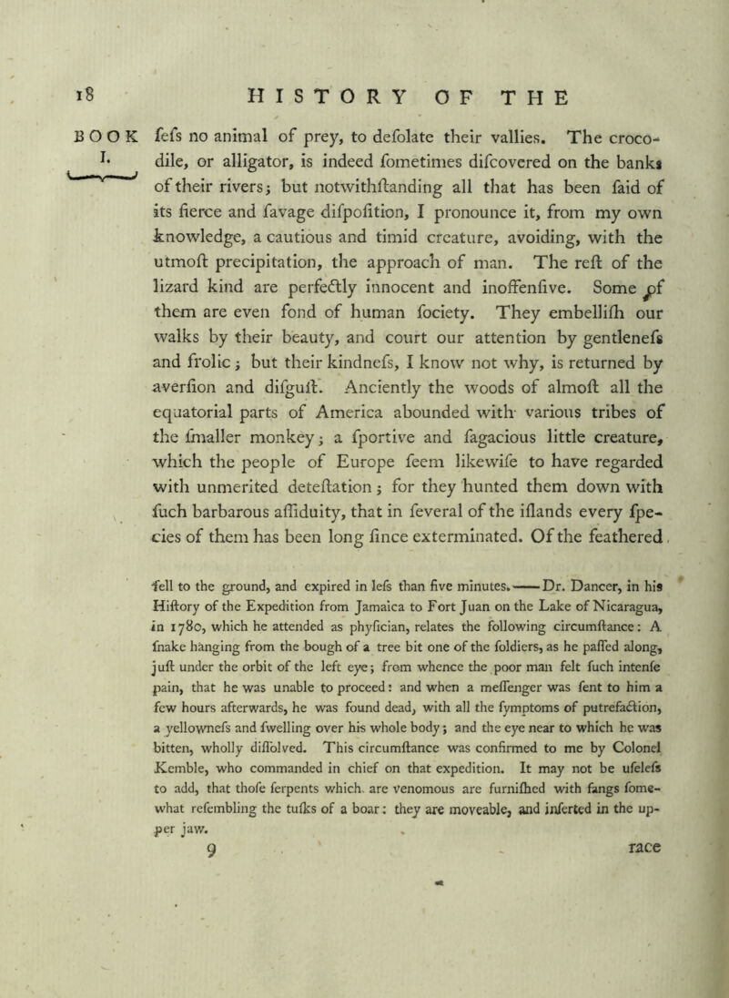 BOOK fefs no animal of prey, to defolate their vallies. The croco- h dile, or alligator, is indeed fometimes difcovered on the banki of their rivers; but notwithftanding all that has been faid of its fierce and favage difpolitlon, I pronounce it, from my own knowledge, a cautious and timid creature, avoiding, with the utmoft precipitation, the approach of man. The reft of the lizard kind are perfectly innocent and inoffenfive. Some ^f them are even fond of human fociety. They embellifti our walks by their beauty, and court our attention by gentlenefs and frolic; but their kindnefs, I know not why, is returned by averfton and difguft. Anciently the woods of almoft all the equatorial parts of America abounded with- various tribes of the fmaller monkey; a fportive and fagacious little creature, which the people of Europe feem likewife to have regarded with unmerited deteftation j for they hunted them down with ^ fuch barbarous affiduity, that in feveral of the iflands every Ipe- cies of them has been long lince exterminated. Of the feathered, fell to the ground, and expired in lefs than five minutes. Dr. Dancer, in his ^ Hiftory of the Expedition from Jamaica to Fort Juan on the Lake of Nicaragua, in 1780, which he attended as phyfician, relates the following circumftance: A fnake hanging from the bough of a tree bit one of the foldiers, as he pafled along, j uft under the orbit of the left eye; from whence the poor man felt fuch intents pain, that he was unable to proceed: and when a meflenger was fent to him a few hours afterwards, he was found dead, with all the fymptoms of putrefaftion, a yellownefs and fwelling over his whole body; and the eye near to which he was bitten, wholly diflblved. This circumftance was confirmed to me by Colonel Kemble, who commanded in chief on that expedition. It may not be ufelcfs to add, that thofe ferpents v/hich, are venomous are furniftied with fangs fome- what refembling the tulks of a boar; they ar€ moveable, and inferted in the up- per jaw. 9 race