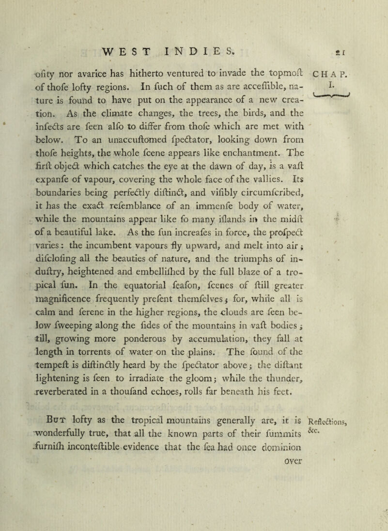-ofity nor avarice has hitherto ventured to invade the topmofb of thofe lofty regions. In fuch of them as are acceflible, na- ture is found to have put on the appearance of a new crea- tion. As the climate changes, the trees, the birds, and the infedls are feen alfo to differ from thofe which are met with below. To an unaccuftomed fpedlator, looking down from thofe heights, the whole fcene appears like enchantment. The firll objed; which catches the eye at the dawn of day, is a vafl expanfe of vapour, covering the whole face of the vallies. Its boundaries being perfectly diftind, and vifibly circumfcribed, it has the exad refemblance of an immenfe body of water, while the mountains appear like fo many iilands in the rnidd: of a beautiful lake. As the fun increafes in force, the profped varies : the incumbent vapours hy upward, and melt into air ; difcloling all the beauties of nature, and the triumphs of in- duflry, heightened and embellifhed by the full blaze of a tro- jpical fun. In the equatorial feafon, fcenes of dill greater magnificence frequently prefent themfelves j for, while all is calm and ferene in the higher regions, the clouds are feen be- low fweeping along the fides of the mountains in vaft bodies ; till, growing more ponderous by accumulation, they fall at length in torrents of water on the plains. The found of the temped is diftindly heard by the fpedator above; the diftant lightening is feen to irradiate the gloom j while the thunder, reverberated in a thoufand echoes, rolls far beneath his feet. But lofty as the tropical mountains generally are, it is ■wonderfully true, that all the known parts of their fummits iurnifh inconteftiblcvevidence that the fea had once dominion CHAP. I. .■u— 11^ Reflexions, &c. over