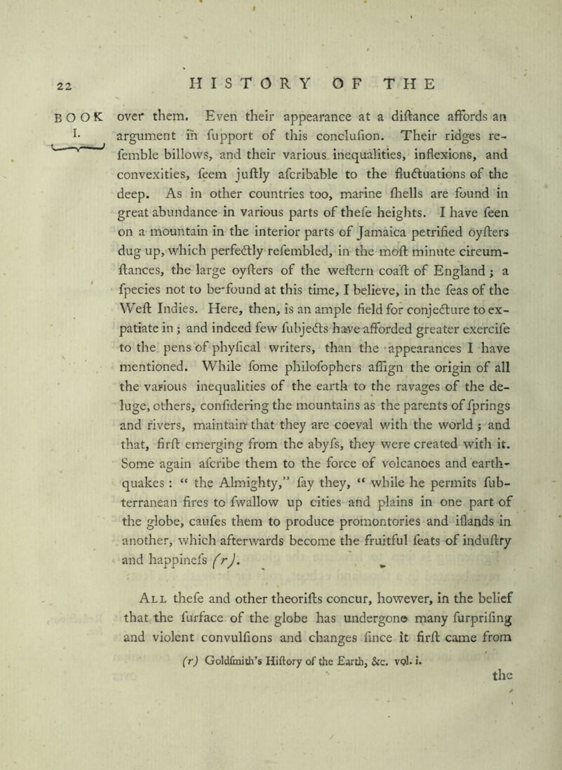 f HISTORY OF THE BOOK I. ——' » over them. Even their appearance at a diftance affords an argument in fupport of this conclufion. Their ridges re- femble billows, and their various, inequalities, inflexions, and convexities, feem juflly afcribable to the fluctuations of the deep. As in other countries too, marine fliells are found in great abundance in various parts of thefe heights. I have feen on a mountain in the interior parts of Jamaica petrified oyfliers dug up, which perfectly refembled. In the moft minute cireum- ftances, the large oyfters of the weftern coafl: of England ; a fpecies not to be-found at this time, I believe, in the feas of the Weft Indies. Here, then, is an ample field for conjecture to ex- patiate in; and indeed few fubjeCts haive afforded greater exercife to the pens of phyfical' writers, than the -appearances I have mentioned. While fome philofophers aflign the origin of all the various inequalities of the earth to the ravages of the de- luge, others, confidering the mountains as the parents of fprings and fivers, maintairt that they are coeval with the world j and that, firfl; emerging from the abyfs, they were created with it. Some again afcribe them to the force of volcanoes and earth- quakes : “ the Almighty,” fay they, “ while he permits fub- terranean fires to fwallow up cities and plains in one part of the globe, caufes them to produce promontories and iflands in . another, which afterwards become the fruitful feats of induftry and happinefs frj. , ^ All thefe and other theorlfls concur, however, in the belief that the furface of the globe has undergone many furprifing and violent convulfions and changes fince it firfl: came from (r) Goldfraith’s Hiftory of the Earth, &c. vqI. i.