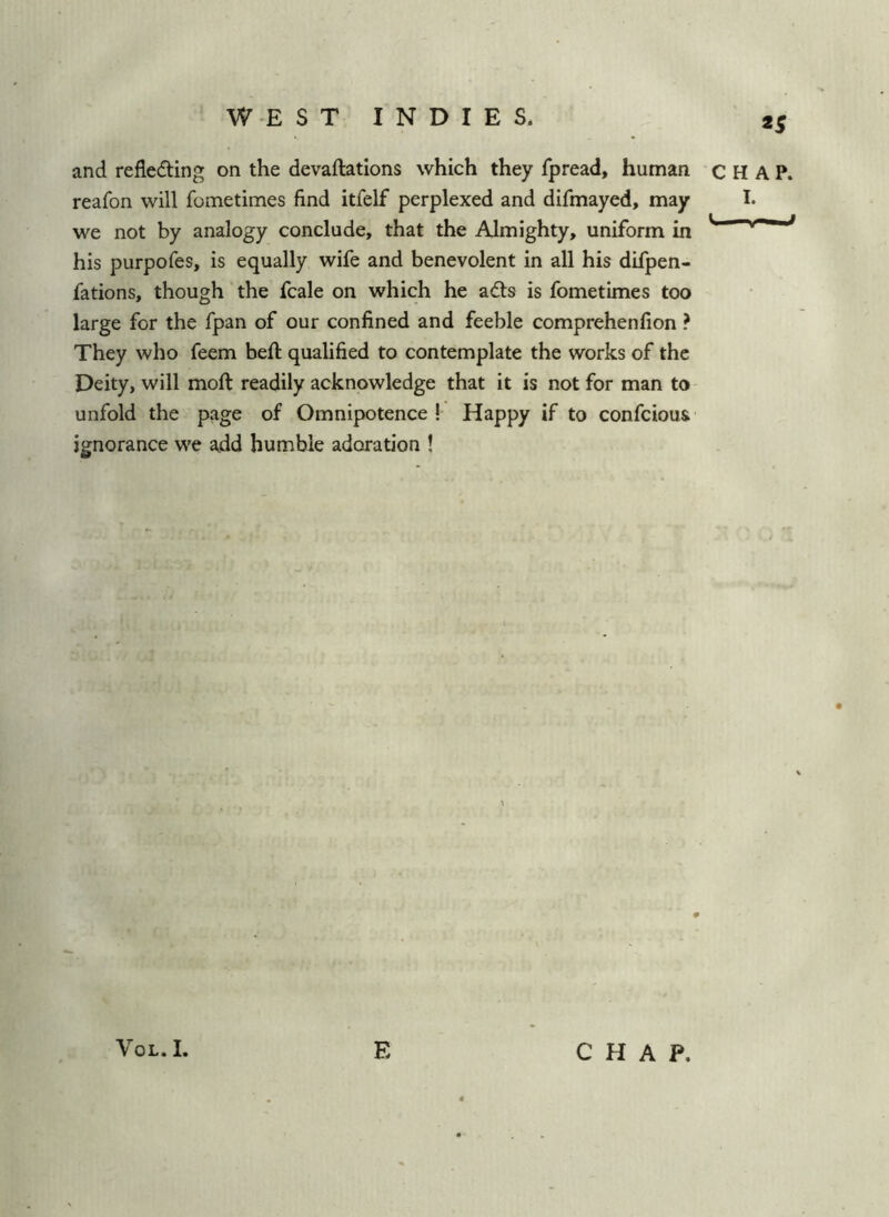and reflecting on the devaluations which they fpread, human CHAP, reafon will fometimes find itfelf perplexed and difmayed, may I. we not by analogy conclude, that the Almighty, uniform in his purpofes, is equally wife and benevolent in all his difpen- fations, though the fcale on which he aCts is fometimes too large for the fpan of our confined and feeble comprehenfion ? They who feem heft qualified to contemplate the works of the Deity, will mofl: readily acknowledge that it is not for man to unfold the page of Omnipotence ! Happy if to confcious ignorance we add humble adoration ! VoL. I. E CHAP.
