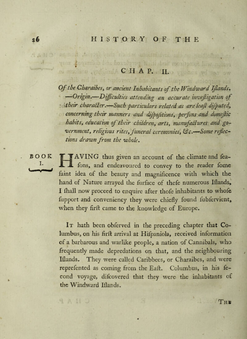 . '• C'HAP. ,11. Of the CharaibeSy or aricient Inhabitants of the Windward Ijlands* ‘ —Origin.—Difficulties attending an accurate invefigation of •' ■\their charaSier.—Such particulars related as are leaf difputed, concerning their manners and difpoftionsy perfons and domejlic habitSy education off' their childreuy arts, manufadiures and go- •vernmenty religious ritesy funeral ceremoniesy &c.—Some reflect tions drawn ffrom the whole. BOOK T T AVING thus given an account of the climate and fea- X JL fons, and endeavoured to convey to the reader fome faint idea of the beauty and magnificence with which the hand of Nature arrayed the furface of thefe numerous Iflands, I ihall now proceed to enquire after thofe inhabitants to whofe fupport and conveniency they were chiefly found fubfervient, when they firfl: came to the knowledge of Europe. It hath been obferved in the preceding chapter that Co- lumbus, on his firft arrival at Hifpaniola, received information of a barbarous and warlike people, a nation of Cannibals, who frequently made depredations on that, and the neighbouring Iflands. They were called Caribbees, or Charaibes, and were reprefented as coming from the Eafl. Columbus, in his fe- cond voyage, difcovered that they were the inhabitants of the Windward Iflands. Ths