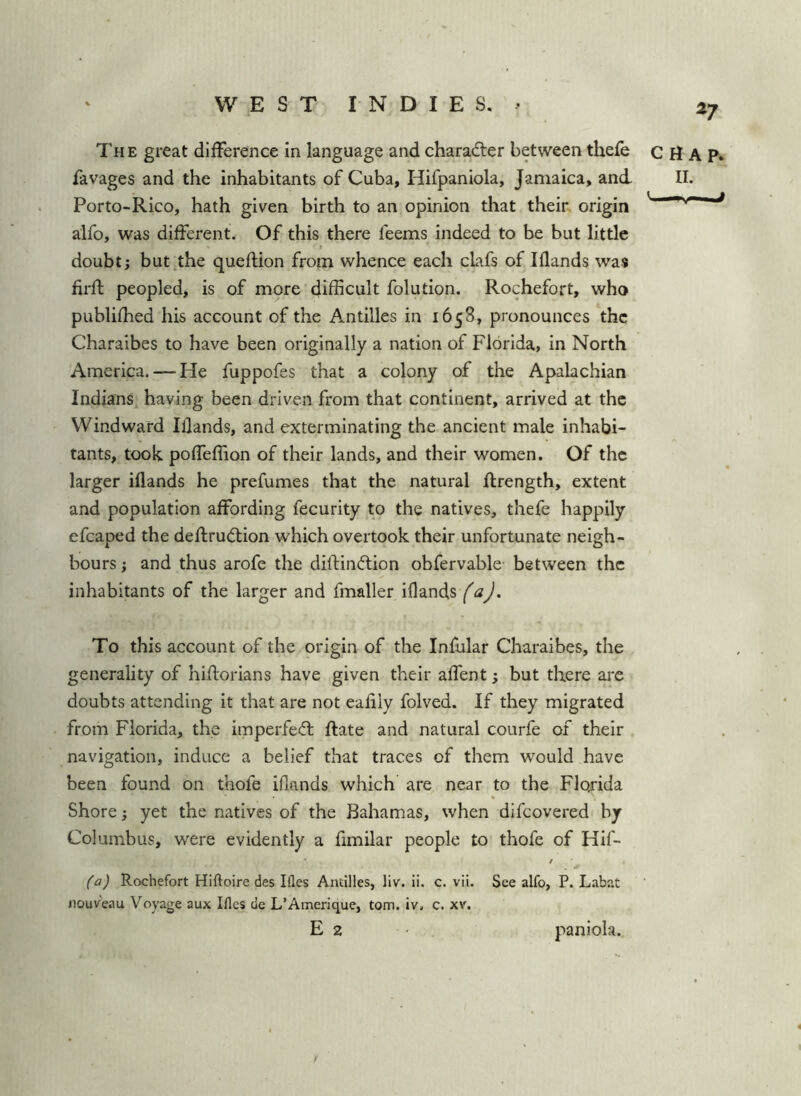 ^7 The great difference in language and character between thefe CHAP, favages and the inhabitants of Cuba, Hifpaniola, Jamaica, and 11. Porto-Rico, hath given birth to an opinion that their origin ' aifo, was different. Of this there feems indeed to be but little doubt; but the queflion from whence each clafs of Iflands was firft peopled, is of more difficult folution. Rochefort, who publiffied his account of the Antilles in 1658, pronounces the Charaibes to have been originally a nation of Florida, in North America. — He fuppofes that a colony of the Apalachian Indians having been driven from that continent, arrived at the Windward Iflands, and exterminating the ancient male inhabi- tants, took poffeffion of their lands, and their women. Of the larger iflands he prefumes that the natural ftrength, extent and population affording fecurity to the natives, thefe happily efcaped the deffrudtion which overtook their unfortunate neigh- bours ; and thus arofe the diflindlion obfervable between the inhabitants of the larger and fmaller iflands (a). To this account of the origin of the Infular Charaibes, the generality of hiflorians have given their affent; but there are doubts attending it that are not eafily folved. If they migrated from Florida, the imperfed; Rate and natural courfe of their navigation, induce a belief that traces of them would have been found on thofe iflands which are near to the Flojida Shore; yet the natives of the Bahamas, when difeovered by Columbus, were evidently a fimilar people to thofe of Hif- / (a) Rochefort Hiftoire des Ifles Antilles, liv. ii. c. vii. See alfo, P. Labat nouv'eau Voyage aux Ifles de L’Ainerique, tom. iv. c. xv. E 2 paniola.