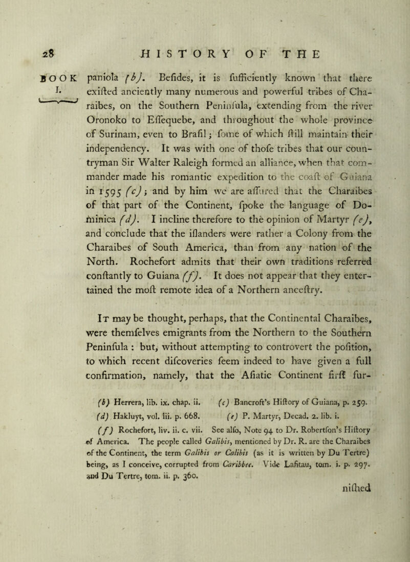 BOOK I. u — paniola Befides, it is fufficieiitly known that there exifted anciently many numerous and powerful tribes of Cha- raibes, on the Southern Peninlula, extending from the river Oronoko to Elfequebe, and throughout the whole province of Surinam, even to Brafil; fome of which flill maintain their independency. It was with one of thofe tribes that our coun- tryman Sir Walter Raleigh formed an alliance, when that com- mander made his romantic expedition to the coaft of Guiana in 1*595 and by him we are affured that the Charaibes of that part of the Continent, fpoke the language of Do- hiinica I incline therefore to the opinion of Martyr (e)y and conclude that the iflanders were rather a Colony from the Charaibes of South America, than from any nation of the North. Rochefort admits that their own traditions referred conftantly to Guiana (f). It does not appear that they enter- tained the moil; remote idea of a Northern anceftry. It maybe thought,perhaps, that the Continental Charaibes, were themfelves emigrants from the Northern to the Southern Peninfula : but, without attempting to controvert the pofition, to which recent difeoveries feem indeed to have given a full confirmation, namely, that the Afiatic Continent firft fur- (h) Herrera, lib. ix. chap. ii. {c) Bancroft’s Hiftory of Guiana, p. 259. (d) Hakluyt, vol. iii. p. 668. {t) P. Martyr, Decad. 2. lib. i. (f) Rochefort, liv. ii. c. vii. See alfo, Note 94 to Dr. Robertfon’s Hiftory ©f America. The people called Galibisy mentioned by Dr. R. are the Charaibes of the Continent, the term Galibis or Calibis (as it is written by Du Tertre) being, as I conceive, corrupted from Caribbee. Vide Lafttau, tom. i. p. 297. and Du Tertre, tom. ii. p. 360. n idled