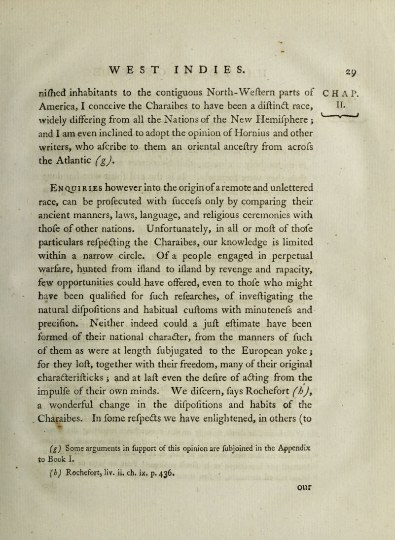 nifTied inhabitants to the contiguous North-Weftern parts of CHAP. America, I conceive the Charaibes to have been a diftin(5t race, II- widely differing from all the Nations of the New Hemifphere j v——^ and I am even inclined to adopt the opinion of Hornius and other writers, who afcribe to them an oriental anceftry from acrofs the Atlantic fgj. Enquiries however into the origin of a remote and unlettered race, can be profecuted with fuccefs only by comparing their ancient manners, laws, language, and religious ceremonies with thofe of other nations. Unfortunately, in all or moft of thofe particulars refpedting the Charaibes, our knowledge is limited within a narrow circle. Of a people engaged in perpetual warfare, hunted from ifland to ifland by revenge and rapacity, few opportunities could have offered, even to thofe who might have been qualified for fuch refearches, of inveftigating the natural difpofitions and habitual cuftoms with minutenefs and precifion. Neither indeed could a juft eftimate have been formed of their national charadier, from the manners of fuch of them as were at length fubjugated to the European yoke 5 for they loft, together with their freedom, many of their original charadferifticks i and at laft even the delire of adfing from the impulfe of their own minds. We difeern, fays Rochefort (hj, a wonderful change in the difpofitions and habits of the Charaibes. In fome relpeds we have enlightened, in others (to V (g) Some arguments in fupport of this opinion are fubjoined in the Appendix to Book I. (h) Rochefort, liv. ii. ch. ix. p. 436. our