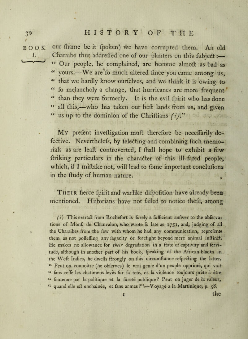 BOOK our fliamc be it fpoken) \Ve have corrupted them. An old I. Charaibe thu? addrefled one of our planters on this fubjedt ^ Our people, he complained, are become almoft as bad as ** yours.—We are fo much altered fince you came among us, that we hardly know ourfelves, and we think it is owing to ** fo melancholy a change, that hurricanes are more frequent * than they were formerly. It is the evil fpirit who has done all this,—who has taken our bed; lands from us, and given us up to the dominion of the Chriftians f/Jf* My prefent inveftigation mud; therefore be necedarily de~ fedlive. Neverthelefs, by feledting and combining fuch memo- rials as are lead: controverted, I diall hope to exhibit a few llriking particulars in the charadler of this ill-fated people, which, if I miftake not, will lead to fome important concludons in the d:udy of human nature. Their fierce fpirit and warlike difpofition have already been mentioned. Hidorians have not failed to notice thefe, among \ fij This extradi from Rochefort Is furely a fufficient anfwer to the obferva- tions of Monf. de Chanvalon, who wrote fo late as 1751, and, judging of all , the Charaibes from the few with whom he had any communication, reprcfents them as not poflefling any fagacity or forefight beyond mere animal inftindl. He makes no allowance for their degradation in a ftate of captivity and fcrvi- tude, although in another part of his book, fpeaking of the African blacks in the Weft Indies, he dwells ftrongly on this circumftance refpedting the latter, “ Peut on connoitre (he obferves) le vrai genie d’un peuple opprime, qui voit fans cefte les chatimens leves fur fa tete, et. la violence toujours prete a etre “ foutenue par la politique et la furete publique ? Peut on jugcr de la valeur, “ quand cUe eft enchainee, et fans armes ?”—Voyage a la Martinique, p. 58.