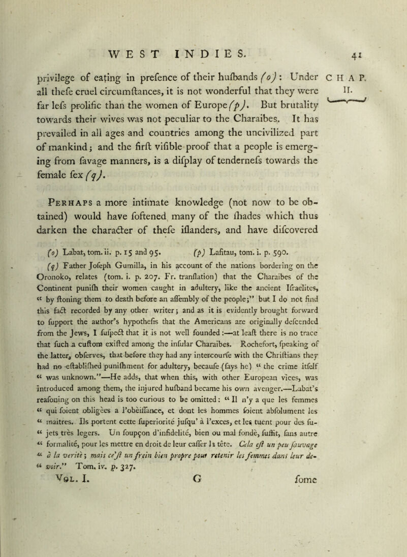 privilege of eating in prefence of their hufbands (o') : Under all thefe cruel circumftances, it is not wonderful that they were far lefs prolific than the women of Europe/^p). But brutality towards their wives was not peculiar to the Charaibes. It has prevailed in all ages and countries among the uncivilized part of mankind; and the firft vifible proof that a people is emerg- ing from favage manners, is a difplay of tendcrnefs towards the female Perhaps a more intimate knowledge (not now to be ob- tained) would have foftened, many of the lliades which thus darken the chara<3:er of thefe iflanders, and have difcovered (o) LaW, tom. ii. p. 15 and 95. (p) Lafitau, tom. i. p. 590. (q) Father Jofeph Gumilla, in his account of the nations bordering on the Oronoko, relates (tom. i. p. 207. Fr. tranflation) that the Charaibes of the Continent punifti their women caught in adultery, like the ancient Ifraelites, ‘‘ by ftoning them to death before an aflembly of the people;” but I do not find this fadl recorded by any other writer; and as it is evidently brought forward to fupport the author’s hypothefis that the Americans are originally defeended from the Jews, I fufpe6l that it is not well founded:—at lead tliere is no trace that fuch a cuftom exifted among the infular Charaibes. Rochefort, fpeaking of the latter, obferves, that before they had any intercourfe with the Chriftians they had no eftablifhed punifliment for aduhery, becaufe (fays he) “ the crime itfdf « was unknown.”—He adds, that when this, with other European vices, was introduced among them, the injured hulband became his own avenger.—Rabat’s reafouing on this head is too curious to be omitted: “ II n’y a que les femmes « qui folent obligees a I’obdlTance, et dont les hommes foient abfolument les “ maitres. Ils portent cette fuperiorlte jufqu’ a I’exces, et lesi tuent pour des fu- “ jets tres legers. Un foup^on d’infidelite, bien ou mal fonde, fuflit, fans autre “ formalite, pour les mettre en droit de leur cafler li tete. Cela ejl un peu fouvage **• a la verit'e; mais ce'Jl un frehi bien propre poui retenir les femrnts dans leur de- « Tom. iv. ^>. 327. , VoL. I. G fome HAP. II. —V—-J