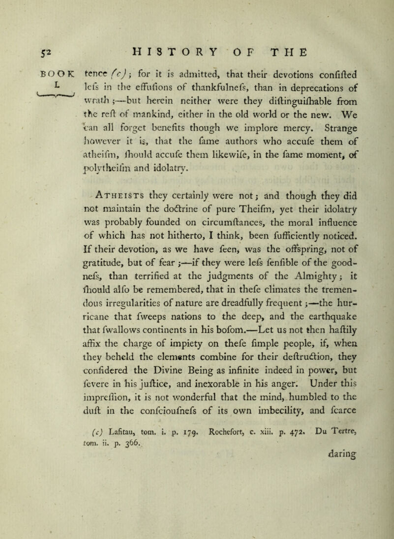 BOOK tencc; for it is admitted, that their devotions confifled ^ Icfs in the effufions of thankfulnefs, than in deprecations of wrath ;—but herein neither were they diftinguifhable from the rcR of mankind, either in the old world or the new. We can all forget benefits though vve implore mercy. Strange however it is, that the fame authors who accufe them of atheifin, fhould accufe them likewife, in the fame moment, of polytheifm and idolatry. Atheists they certainly were not; and though they did not maintain the dodtrine of pure Theifm, yet their idolatry was probably founded on circumftances, the moral influence of which has not hitherto, I think, been fufiiciently noticed. If their devotion, as we have feen, was the offspring, not of gratitude, but of fear ;—if they were lefs fenfible of the good- nefs, than terrified at the judgments of the Almighty; it lliould alfo be remembered, that in thefe climates the tremen- dous irregularities of nature are dreadfully frequent;—the hur- ricane that fweeps nations to the deep, and the earthquake that fwallows continents in his bofom.—Let us not then haftily affix the charge of impiety on thefe Ample people, if, when they beheld the elem«nts combine for their deftrudlion, they coniidered the Divine Being as infinite indeed in power, but fevere in his jufiice, and inexorable in his anger: Under this impreffion, it is not wonderful that the mind,.humbled to the dufl in the confcioufnefs of its own imbecility, and fcarcc (c) Lafitau, tom. i. p. 179. Rochefort, c. xiii. p. 472. Du Tertre, tom. ii. p. 366. daring