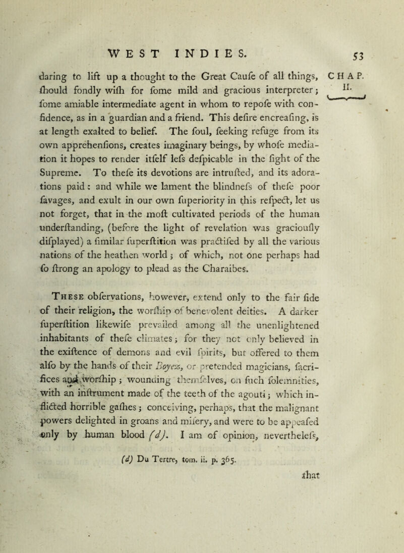 daring to lift up a thought to the Great Caufe of all things, CHAP, thould fondly with for fome mild and gracious interpreter; fome amiable intermediate agent in whom to repofe with con- fidence, as in a guardian and a friend. This defire encreafing, is at length exalted to belief. The foul, Peeking refuge from its own apprehenlions, creates irjriaginary beings, by whofe media- tion it hopes to render itfelf lefs defpicable in the fight of the Supreme. To thefe its devotions are intrufted, and its adora- tions paid: and while wc lament the blindnefs of thefe poor favages, and exult in our own fuperiority in this refpect, let us not forget, that in the moft cultivated periods of the human imderftanding, (before the light of revelation was gracioufly difplayed) a fimilar fuperllition was pradtifed by all the various nations of the heathen world j of which, not one perhaps had fo ftrong an apology to plead as the Charaibes. These obferyations, however, extend only to the fair fide of their religion, the worfhip of benevolent deities. A darker fuperftition likewife prevailed among all the unenlightened inhabitants of thefe climates; for they net cnly believed in the exiftence of demons and evil fpirits, but offered to them alfo by the hands of their Boyez, or pretended magicians, facri- fices a^.worfhip ; wounding tliemfelves, on fucli folemnities,  with an iriftrument made of the teeth of the agouti; which in- ^ flifted horrible gafiies; conceiving, perhaps, that the malignant powers delighted in groans and miiery, and were to be appeafed 4)nly by human blood (d), I am of opinion, neverthelefs, (d) Da Tertfe, tom. ii. p. 365. that