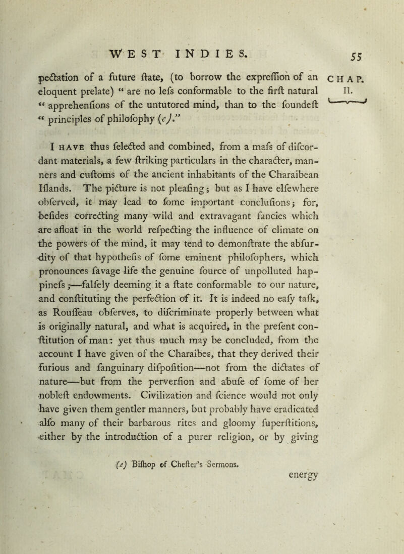 pedatlon of a future ftate, (to borrow the expreffioh of an eloquent prelate) “ are no lefs conformable to the firft natural “ apprehenfions of the untutored mind, than to the founded: “ principles of philofophy I HAVE thus feledled and combined, from a mafs of difcor- dant materials, a few ftriking particulars in the charadler, man- ners and cuftoms of the ancient inhabitants of the Charaibean Iflands. The pidlure is not pleafing ; but as I have elfewhere obferved, it may lead to fome important conclufions; for, befides correcting many wild and extravagant fancies which are afloat in the world refpeCling the influence of climate on the powers of the mind, it may tend to demonftrate the abfur- dity of that hypothefls of fome eminent philofophers, which pronounces favage life the genuine fource of unpolluted hap- pinefs i—falfely deeming it a jflate conformable to our nature, and confliituting the perfection of it. It is indeed no eafy talk, as RouflTeau ohferves, to difcriminate properly between what is originally natural, and what is acquired^ in the prefent con- ftitution of man^ yet thus much may be concluded, from the account I have given of the Charaibes, that they derived their furious and fanguinary difpofition—not from the dictates of nature—but from the perverflon and abufe of fome of her ■noblelt endowments. Civilization and fcience would not only have given them gentler manners, but probably have eradicated alfo many of their barbarous rites and gloomy fuperftitions, -either by the introduction of a purer religion, or by giving (^) Bilhop ©f Chefler’s Sermons. energy CHAP. II. i —.M—i mj