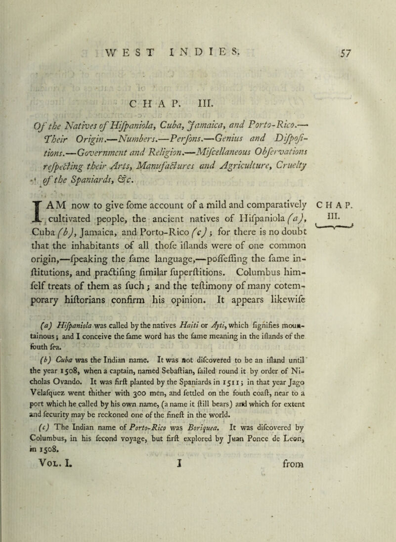 CHAP. III. Of the Natives of Hifpaniola, Cuba, Jamaica, and Porto-Rico.— Pheir Origin,—Numbers.—Perfons.—Genius and Difpof- tions.—Government and Religion.—Mifcellaneous Obfervations ref petting their Arts, ManufaBures and Agriculture, Cruelty of the Spaniards, &c. * i I AM now to give fome account of a mild and comparatively -^cultivated people, the-ancient natives of Hifpaniola Cuba fbj, Jamaica, and Porto-Rico fcj for there is no doubt that the inhabitants of all thofe iflands were of one common origin,—-Ipeaking the fame language,—poffeffing the fame in- Ritutions, and pradtiling fimilar fuperftitions. Columbus him- felf treats of them as fuch 3 and the teftimony of many cotem- porary hiftorians confirm his opinion. It appears likewifc CHAP. III. V. (a) Hifpaniola was called by the natives Haiti or jlyti, which fighifies moua- tainous; and I conceive the fame word has the fame meaning in the iflands of the fouth fea. ' (b) Cuba was the Indian name. It was sot dlfcovered to be an ifland until’ the year 1508, when a captain, named Sebaftian, failed round it by order of Ni- cholas Ovando. It was firft planted by the Spaniards in 1511; in that year Jago Velafquez went thither with 300 men, and fettled on the fouth coaft, near to a port which he called by his own name, (a name it ftill bears) artd which for extent and fecurity may be reckoned one of the fineft in the world. (c) The Indian name of Porto-Rico was Boriquea. It was difcovered by Columbus, in his fecond voyage, but firft explored by Juan Ponce de Leon, in 1508. VoL. I. I from