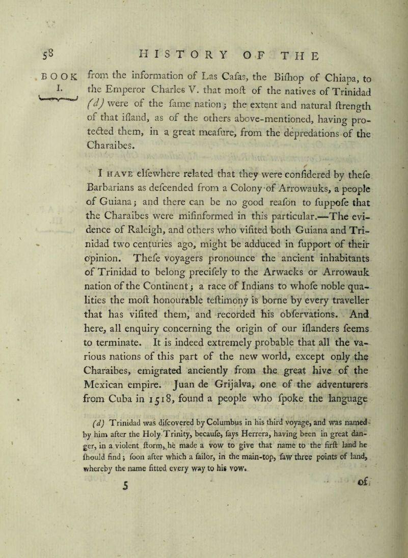 from the information of Las Cafas, the Bifhop of Chiapa, to the Emperor Charles V. that moft of the natives of Trinidad (d) were of the fame nation; the extent and natural ftrength of that ifland, as of the others above-mentioned, having pro- tected them, in a great meafure, from the depredations of the Charaibes, I HAVE elfewhere related that they were confidered by thefe Barbarians as defcendcd from a Colony-of Arrowauks, a people of Guiana j and there can be no good reafon to fuppofe that the Charaibes were mifinformed in this particular.—The evi- dence of Raleigh, and others who vifited both Guiana and Tri- nidad two centuries ago, might be adduced in fupport of their opinion. Thefe voyagers pronounce the ancient inhabitants of Trinidad to belong precifely to the Arwacks or Arrowauk nation of the Continent; a race of Indians to whofe noble qua- lities the mod; honourable teftimony is borne by every traveller that has vifited themi and recorded his obfervations. And \ I here, all enquiry concerning the origin of our iflanders feems to terminate. It is indeed extremely probable that all the va- rious nations of this part of the new world, except only the Charaibes, emigrated anciently from the great hive of the Mexican empire. Juan de Grijalva, one of the adventurers from Cuba in 1518, found a people who fpoke the language (d) Trinidad was difcovered by Columbus in his third voyage, and was named- by him after the Holy-Trinity, becaufe, fays Herrera, having been in great dan- ger, in a violent ftorm,^he made a vow to give that name to the firft land he fhould find; foon after which a failor, in the main-top, faw three points of land, whereby the name fitted, every way to his vow. c ©fj BOOK I. —^1 Mm I*